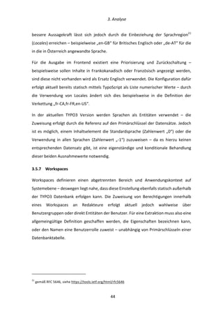   3.	
  Analyse	
  
	
   	
  44	
  
bessere	
   Aussagekraft	
   lässt	
   sich	
   jedoch	
   durch	
   die	
   Einbeziehung	
   der	
   Sprachregion21
	
  
(Locales)	
  erreichen	
  –	
  beispielweise	
  „en-­‐GB“	
  für	
  Britisches	
  Englisch	
  oder	
  „de-­‐AT“	
  für	
  die	
  
in	
  die	
  in	
  Österreich	
  angewandte	
  Sprache.	
  
Für	
   die	
   Ausgabe	
   im	
   Frontend	
   existiert	
   eine	
   Priorisierung	
   und	
   Zurückschaltung	
   –	
  
beispielsweise	
  sollen	
  Inhalte	
  in	
  Frankokanadisch	
  oder	
  Französisch	
  angezeigt	
  werden,	
  
sind	
  diese	
  nicht	
  vorhanden	
  wird	
  als	
  Ersatz	
  Englisch	
  verwendet.	
  Die	
  Konfiguration	
  dafür	
  
erfolgt	
  aktuell	
  bereits	
  statisch	
  mittels	
  TypoScript	
  als	
  Liste	
  numerischer	
  Werte	
  –	
  durch	
  
die	
   Verwendung	
   von	
   Locales	
   ändert	
   sich	
   dies	
   beispielsweise	
   in	
   die	
   Definition	
   der	
  
Verkettung	
  „fr-­‐CA,fr-­‐FR,en-­‐US“.	
  
In	
   der	
   aktuellen	
   TYPO3	
   Version	
   werden	
   Sprachen	
   als	
   Entitäten	
   verwendet	
   –	
   die	
  
Zuweisung	
  erfolgt	
  durch	
  die	
  Referenz	
  auf	
  den	
  Primärschlüssel	
  der	
  Datensätze.	
  Jedoch	
  
ist	
  es	
  möglich,	
  einem	
  Inhaltselement	
  die	
  Standardsprache	
  (Zahlenwert	
  „0“)	
  oder	
  die	
  
Verwendung	
   in	
   allen	
   Sprachen	
   (Zahlenwert	
   „-­‐1“)	
   zuzuweisen	
   –	
   da	
   es	
   hierzu	
   keinen	
  
entsprechenden	
   Datensatz	
   gibt,	
   ist	
   eine	
   eigenständige	
   und	
   konditionale	
   Behandlung	
  
dieser	
  beiden	
  Ausnahmewerte	
  notwendig.	
  	
  
3.5.7   Workspaces	
  
Workspaces	
   definieren	
   einen	
   abgetrennten	
   Bereich	
   und	
   Anwendungskontext	
   auf	
  
Systemebene	
  –	
  deswegen	
  liegt	
  nahe,	
  dass	
  diese	
  Einstellung	
  ebenfalls	
  statisch	
  außerhalb	
  
der	
   TYPO3	
   Datenbank	
   erfolgen	
   kann.	
   Die	
   Zuweisung	
   von	
   Berechtigungen	
   innerhalb	
  
eines	
   Workspaces	
   an	
   Redakteure	
   erfolgt	
   aktuell	
   jedoch	
   wahlweise	
   über	
  
Benutzergruppen	
  oder	
  direkt	
  Entitäten	
  der	
  Benutzer.	
  Für	
  eine	
  Extraktion	
  muss	
  also	
  eine	
  
allgemeingültige	
   Definition	
   geschaffen	
   werden,	
   die	
   Eigenschaften	
   bezeichnen	
   kann,	
  
oder	
  den	
  Namen	
  eine	
  Benutzerrolle	
  zuweist	
  –	
  unabhängig	
  von	
  Primärschlüsseln	
  einer	
  
Datenbanktabelle.	
  
	
   	
  
	
  	
  	
  	
  	
  	
  	
  	
  	
  	
  	
  	
  	
  	
  	
  	
  	
  	
  	
  	
  	
  	
  	
  	
  	
  	
  	
  	
  	
  	
  	
  	
  	
  	
  	
  	
  	
  	
  	
  	
  	
  	
  	
  	
  	
  	
  	
  	
  	
  	
  	
  	
  	
  	
  	
  	
  
21
	
  gemäß	
  RFC	
  5646,	
  siehe	
  https://tools.ietf.org/html/rfc5646	
  
 