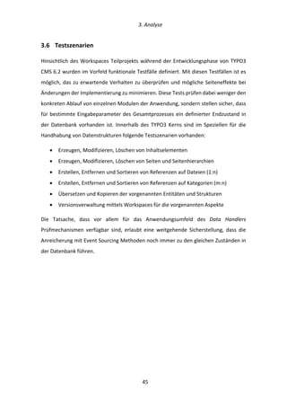   3.	
  Analyse	
  
	
   	
  45	
  
3.6   Testszenarien	
  
Hinsichtlich	
  des	
  Workspaces	
  Teilprojekts	
  während	
  der	
  Entwicklungsphase	
  von	
  TYPO3	
  
CMS	
  6.2	
  wurden	
  im	
  Vorfeld	
  funktionale	
  Testfälle	
  definiert.	
  Mit	
  diesen	
  Testfällen	
  ist	
  es	
  
möglich,	
  das	
  zu	
  erwartende	
  Verhalten	
  zu	
  überprüfen	
  und	
  mögliche	
  Seiteneffekte	
  bei	
  
Änderungen	
  der	
  Implementierung	
  zu	
  minimieren.	
  Diese	
  Tests	
  prüfen	
  dabei	
  weniger	
  den	
  
konkreten	
  Ablauf	
  von	
  einzelnen	
  Modulen	
  der	
  Anwendung,	
  sondern	
  stellen	
  sicher,	
  dass	
  
für	
  bestimmte	
  Eingabeparameter	
  des	
  Gesamtprozesses	
  ein	
  definierter	
  Endzustand	
  in	
  
der	
  Datenbank	
  vorhanden	
  ist.	
  Innerhalb	
  des	
  TYPO3	
  Kerns	
  sind	
  im	
  Speziellen	
  für	
  die	
  
Handhabung	
  von	
  Datenstrukturen	
  folgende	
  Testszenarien	
  vorhanden:	
  
•   Erzeugen,	
  Modifizieren,	
  Löschen	
  von	
  Inhaltselementen	
  
•   Erzeugen,	
  Modifizieren,	
  Löschen	
  von	
  Seiten	
  und	
  Seitenhierarchien	
  
•   Erstellen,	
  Entfernen	
  und	
  Sortieren	
  von	
  Referenzen	
  auf	
  Dateien	
  (1:n)	
  
•   Erstellen,	
  Entfernen	
  und	
  Sortieren	
  von	
  Referenzen	
  auf	
  Kategorien	
  (m:n)	
  
•   Übersetzen	
  und	
  Kopieren	
  der	
  vorgenannten	
  Entitäten	
  und	
  Strukturen	
  
•   Versionsverwaltung	
  mittels	
  Workspaces	
  für	
  die	
  vorgenannten	
  Aspekte	
  
Die	
   Tatsache,	
   dass	
   vor	
   allem	
   für	
   das	
   Anwendungsumfeld	
   des	
   Data	
   Handlers	
  
Prüfmechanismen	
   verfügbar	
   sind,	
   erlaubt	
   eine	
   weitgehende	
   Sicherstellung,	
   dass	
   die	
  
Anreicherung	
  mit	
  Event	
  Sourcing	
  Methoden	
  noch	
  immer	
  zu	
  den	
  gleichen	
  Zuständen	
  in	
  
der	
  Datenbank	
  führen.	
  
	
   	
  
 