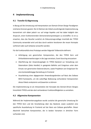   4.	
  Implementierung	
  
	
   	
  47	
  
4   Implementierung	
  
4.1   Transfer	
  &	
  Abgrenzung	
  
In	
  Bezug	
  auf	
  die	
  Umsetzung	
  und	
  Interpretation	
  von	
  Domain-­‐Driven	
  Design	
  Paradigmen	
  
sind	
  keine	
  Grenzen	
  gesetzt.	
  Die	
  im	
  Rahmen	
  der	
  Arbeit	
  anzufertigende	
  Implementierung	
  
konzentriert	
   sich	
   dabei	
   jedoch	
   nur	
   auf	
   einige	
   Aspekte	
   und	
   hat	
   dabei	
   lediglich	
   den	
  
Anspruch,	
  einen	
  funktionierenden	
  Demonstrationsprototypen	
  zu	
  erschaffen.	
  Es	
  ist	
  zu	
  
erwarten,	
   dass	
   das	
   Resultat	
   zunächst	
   als	
   Diskussionsgrundlage	
   innerhalb	
   der	
   TYPO3	
  
Community	
  verwendet	
  wird	
  und	
  dass	
  durch	
  weitere	
  Iterationen	
  die	
  neuen	
  Konzepte	
  
verfeinert	
  oder	
  auch	
  teilweise	
  verworfen	
  werden.	
  
Für	
  die	
  Funktionalität	
  eines	
  Prototyps	
  werden	
  folgende	
  Teilbereiche	
  definiert:	
  
•   Anfertigung	
   von	
   generischen	
   Komponenten,	
   die	
   den	
   TYPO3	
   Kern	
   und	
  
Drittanbietererweiterungen	
  in	
  die	
  Lage	
  versetzen,	
  Event	
  Sourcing	
  einzusetzen	
  
•   Überführung	
   der	
   Anwendungslogik	
   im	
   TYPO3	
   Backend	
   zur	
   Verwaltung	
   von	
  
Datensätzen	
   (Data	
   Handler)	
   in	
   geeignete	
   Befehle	
   und	
   Ereignisse	
   unter	
   dem	
  
Einsatz	
  von	
  generischen	
  Datenstrukturen,	
  sowie	
  Projektion	
  von	
  Ereignissen	
  für	
  
eine	
  kontextabhängige	
  Darstellung	
  im	
  Frontend	
  
•   Ausarbeitung	
   einer	
   abgegrenzten	
   Anwendungsdomäne	
   auf	
   Basis	
   des	
   Extbase	
  
MVC-­‐Frameworks,	
   um	
   die	
   zukünftige	
   Bedeutung	
   vorhandener	
   Komponenten	
  
dieses	
  Pakets	
  analysieren	
  und	
  bewerten	
  zu	
  können	
  
Die	
  Implementierung	
  ist	
  als	
  Interpretation	
  der	
  Konzepte	
  des	
  Domain-­‐Driven	
  Designs	
  
hinsichtlich	
  TYPO3	
  und	
  den	
  dort	
  vorhandenen	
  Funktionsfähigkeiten	
  zu	
  verstehen.	
  
4.2   Allgemeine	
  Komponenten	
  
Während	
  der	
  Implementierungsphase	
  wurde	
  zunächst	
  die	
  generische	
  Umsetzung	
  für	
  
den	
   TYPO3	
   Kern	
   und	
   die	
   Verarbeitung	
   über	
   das	
   Backend,	
   sowie	
   zusätzlich	
   eine	
  
spezifische	
   Ausarbeitung	
   im	
   Frontend	
   auf	
   der	
   Basis	
   von	
   Extbase	
   geschaffen.	
   Dieser	
  
Abschnitt	
   betrachtet	
   Komponenten,	
   die	
   in	
   beiden	
   Varianten	
   in	
   ähnlicher	
   Form	
  
vorhanden	
  sind.	
  
 