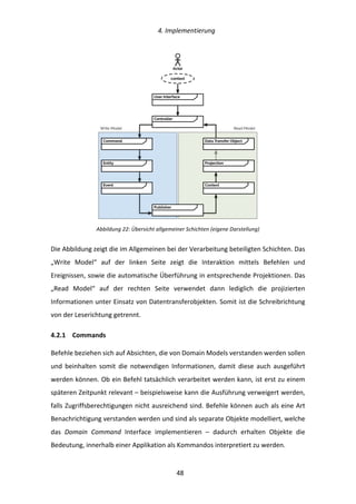   4.	
  Implementierung	
  
	
   	
  48	
  
	
  
Abbildung	
  22:	
  Übersicht	
  allgemeiner	
  Schichten	
  (eigene	
  Darstellung)	
  
Die	
  Abbildung	
  zeigt	
  die	
  im	
  Allgemeinen	
  bei	
  der	
  Verarbeitung	
  beteiligten	
  Schichten.	
  Das	
  
„Write	
   Model“	
   auf	
   der	
   linken	
   Seite	
   zeigt	
   die	
   Interaktion	
   mittels	
   Befehlen	
   und	
  
Ereignissen,	
  sowie	
  die	
  automatische	
  Überführung	
  in	
  entsprechende	
  Projektionen.	
  Das	
  
„Read	
   Model“	
   auf	
   der	
   rechten	
   Seite	
   verwendet	
   dann	
   lediglich	
   die	
   projizierten	
  
Informationen	
  unter	
  Einsatz	
  von	
  Datentransferobjekten.	
  Somit	
  ist	
  die	
  Schreibrichtung	
  
von	
  der	
  Leserichtung	
  getrennt.	
  
4.2.1   Commands	
  
Befehle	
  beziehen	
  sich	
  auf	
  Absichten,	
  die	
  von	
  Domain	
  Models	
  verstanden	
  werden	
  sollen	
  
und	
   beinhalten	
   somit	
   die	
   notwendigen	
   Informationen,	
   damit	
   diese	
   auch	
   ausgeführt	
  
werden	
  können.	
  Ob	
  ein	
  Befehl	
  tatsächlich	
  verarbeitet	
  werden	
  kann,	
  ist	
  erst	
  zu	
  einem	
  
späteren	
  Zeitpunkt	
  relevant	
  –	
  beispielsweise	
  kann	
  die	
  Ausführung	
  verweigert	
  werden,	
  
falls	
  Zugriffsberechtigungen	
  nicht	
  ausreichend	
  sind.	
  Befehle	
  können	
  auch	
  als	
  eine	
  Art	
  
Benachrichtigung	
  verstanden	
  werden	
  und	
  sind	
  als	
  separate	
  Objekte	
  modelliert,	
  welche	
  
das	
   Domain	
   Command	
   Interface	
   implementieren	
   –	
   dadurch	
   erhalten	
   Objekte	
   die	
  
Bedeutung,	
  innerhalb	
  einer	
  Applikation	
  als	
  Kommandos	
  interpretiert	
  zu	
  werden.	
  	
  
User Interface
Command
Event Context
Actor
context
Entity Projection
Data Transfer Object
Publisher
Controller
Write Model Read Model
 
