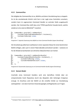   4.	
  Implementierung	
  
	
   	
  50	
  
4.2.2   Command	
  Bus	
  
Die	
  Aufgabe	
  des	
  Command	
  Bus	
  ist	
  es,	
  Befehle	
  und	
  deren	
  Verarbeitung	
  lose	
  zu	
  koppeln.	
  
So	
   ist	
   die	
   verarbeitende	
   Schicht	
   nicht	
   fest	
   in	
   der	
   Logik	
   eines	
   Controllers	
   verankert,	
  
sondern	
   kann	
   im	
   sogenannten	
   Command	
   Handler	
   an	
   zentraler	
   Stelle	
   ausgetauscht	
  
werden.	
  Der	
  Command	
  Bus	
  stellt	
  dazu	
  eine	
  TYPO3-­‐spezifische	
  Fassade	
  bereit,	
  welche	
  
wiederum	
  eine	
  externe	
  Bibliothek22
	
  erweitert.	
  
Programm	
  7:	
  Separate	
  Zuweisung	
  eines	
  Befehls	
  an	
  einen	
  Command	
  Handler	
  (eigene	
  Darstellung)
Die	
  Verarbeitung	
  selbst	
  kann	
  wahlweise	
  in	
  einer	
  separaten	
  Klasse	
  für	
  einen	
  bestimmten	
  
Befehl	
  erfolgen,	
  oder	
  auch	
  in	
  einem	
  Paket	
  (Bundle)	
  zentralisiert	
  werden	
  –	
  Letzteres	
  ist	
  
für	
  die	
  Wiederverwertbarkeit	
  von	
  ähnlichen	
  Ablaufschritten	
  von	
  Vorteil.	
  
Programm	
  8:	
  Gesammelte	
  Zuweisung	
  an	
  ein	
  Command	
  Handler	
  Bundle	
  (eigene	
  Darstellung)	
  
4.2.3   Domain	
  Model	
  
Innerhalb	
   eines	
   Command	
   Handlers	
   wird	
   eine	
   betroffene	
   Entität	
   über	
   ein	
  
entsprechendes	
   Event	
   Repository	
   durch	
   das	
   Abspielen	
   aller	
   bisherigen	
   Ereignisse	
  
erzeugt.	
   Im	
   Anschluss	
   wird	
   der	
   Befehl	
   an	
   die	
   erstellte	
   Entität	
   zur	
   Verarbeitung	
  
weitergeleitet	
  –	
  erst	
  dann	
  kommen	
  Anwendungslogik	
  und	
  Regelwerke	
  zum	
  Tragen.	
  
	
  	
  	
  	
  	
  	
  	
  	
  	
  	
  	
  	
  	
  	
  	
  	
  	
  	
  	
  	
  	
  	
  	
  	
  	
  	
  	
  	
  	
  	
  	
  	
  	
  	
  	
  	
  	
  	
  	
  	
  	
  	
  	
  	
  	
  	
  	
  	
  	
  	
  	
  	
  	
  	
  	
  	
  
22
	
  Composer	
  Paket	
  „league/tactician“,	
  siehe	
  https://github.com/thephpleague/tactician	
  
1.   CommandBus::provide()-­‐>addHandler(  
2.           CustomerIsMovingCommandHandler::instance(),  
3.           CustomerIsMoving::class  
4.   );  
1.   CommandBus::provide()-­‐>addHandlerBundle(  
2.           CustomerCommandHandlerBundle::instance(),  [  
3.                   CustomerIsMoving::class,  
4.                   CustomerAddsBankAccount::class,  
5.           ]  
6.   );  
 
