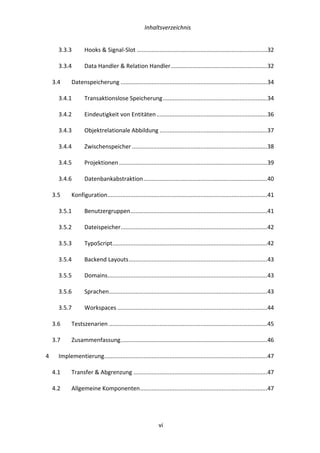   Inhaltsverzeichnis	
  
	
   	
  vi	
  
3.3.3	
   Hooks	
  &	
  Signal-­‐Slot	
  ................................................................................	
  32	
  
3.3.4	
   Data	
  Handler	
  &	
  Relation	
  Handler	
  ...........................................................	
  32	
  
3.4	
   Datenspeicherung	
  ..........................................................................................	
  34	
  
3.4.1	
   Transaktionslose	
  Speicherung	
  ................................................................	
  34	
  
3.4.2	
   Eindeutigkeit	
  von	
  Entitäten	
  ....................................................................	
  36	
  
3.4.3	
   Objektrelationale	
  Abbildung	
  ..................................................................	
  37	
  
3.4.4	
   Zwischenspeicher	
  ...................................................................................	
  38	
  
3.4.5	
   Projektionen	
  ...........................................................................................	
  39	
  
3.4.6	
   Datenbankabstraktion	
  ............................................................................	
  40	
  
3.5	
   Konfiguration	
  ..................................................................................................	
  41	
  
3.5.1	
   Benutzergruppen	
  ....................................................................................	
  41	
  
3.5.2	
   Dateispeicher	
  ..........................................................................................	
  42	
  
3.5.3	
   TypoScript	
  ...............................................................................................	
  42	
  
3.5.4	
   Backend	
  Layouts	
  .....................................................................................	
  43	
  
3.5.5	
   Domains	
  ..................................................................................................	
  43	
  
3.5.6	
   Sprachen	
  .................................................................................................	
  43	
  
3.5.7	
   Workspaces	
  ............................................................................................	
  44	
  
3.6	
   Testszenarien	
  .................................................................................................	
  45	
  
3.7	
   Zusammenfassung	
  ..........................................................................................	
  46	
  
4	
   Implementierung	
  ....................................................................................................	
  47	
  
4.1	
   Transfer	
  &	
  Abgrenzung	
  ..................................................................................	
  47	
  
4.2	
   Allgemeine	
  Komponenten	
  ..............................................................................	
  47	
  
 