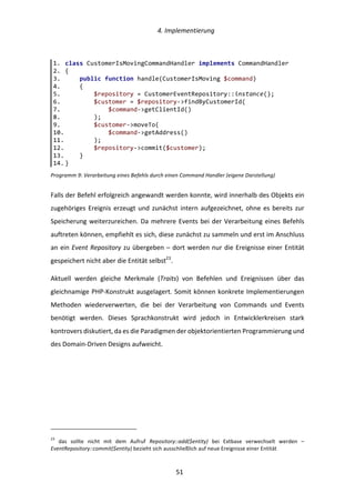   4.	
  Implementierung	
  
	
   	
  51	
  
Programm	
  9:	
  Verarbeitung	
  eines	
  Befehls	
  durch	
  einen	
  Command	
  Handler	
  (eigene	
  Darstellung)	
  
Falls	
  der	
  Befehl	
  erfolgreich	
  angewandt	
  werden	
  konnte,	
  wird	
  innerhalb	
  des	
  Objekts	
  ein	
  
zugehöriges	
  Ereignis	
  erzeugt	
  und	
  zunächst	
  intern	
  aufgezeichnet,	
  ohne	
  es	
  bereits	
  zur	
  
Speicherung	
  weiterzureichen.	
  Da	
  mehrere	
  Events	
  bei	
  der	
  Verarbeitung	
  eines	
  Befehls	
  
auftreten	
  können,	
  empfiehlt	
  es	
  sich,	
  diese	
  zunächst	
  zu	
  sammeln	
  und	
  erst	
  im	
  Anschluss	
  
an	
  ein	
  Event	
  Repository	
  zu	
  übergeben	
  –	
  dort	
  werden	
  nur	
  die	
  Ereignisse	
  einer	
  Entität	
  
gespeichert	
  nicht	
  aber	
  die	
  Entität	
  selbst23
.	
  
Aktuell	
   werden	
   gleiche	
   Merkmale	
   (Traits)	
   von	
   Befehlen	
   und	
   Ereignissen	
   über	
   das	
  
gleichnamige	
  PHP-­‐Konstrukt	
  ausgelagert.	
  Somit	
  können	
  konkrete	
  Implementierungen	
  
Methoden	
   wiederverwerten,	
   die	
   bei	
   der	
   Verarbeitung	
   von	
   Commands	
   und	
   Events	
  
benötigt	
   werden.	
   Dieses	
   Sprachkonstrukt	
   wird	
   jedoch	
   in	
   Entwicklerkreisen	
   stark	
  
kontrovers	
  diskutiert,	
  da	
  es	
  die	
  Paradigmen	
  der	
  objektorientierten	
  Programmierung	
  und	
  
des	
  Domain-­‐Driven	
  Designs	
  aufweicht.	
  
	
  	
  	
  	
  	
  	
  	
  	
  	
  	
  	
  	
  	
  	
  	
  	
  	
  	
  	
  	
  	
  	
  	
  	
  	
  	
  	
  	
  	
  	
  	
  	
  	
  	
  	
  	
  	
  	
  	
  	
  	
  	
  	
  	
  	
  	
  	
  	
  	
  	
  	
  	
  	
  	
  	
  	
  
23
	
   das	
   sollte	
   nicht	
   mit	
   dem	
   Aufruf	
   Repository::add($entity)	
   bei	
   Extbase	
   verwechselt	
   werden	
   –	
  
EventRepository::commit($entity)	
  bezieht	
  sich	
  ausschließlich	
  auf	
  neue	
  Ereignisse	
  einer	
  Entität	
  
1.   class  CustomerIsMovingCommandHandler  implements  CommandHandler  
2.   {  
3.           public  function  handle(CustomerIsMoving  $command)  
4.           {  
5.                   $repository  =  CustomerEventRepository::instance();  
6.                   $customer  =  $repository-­‐>findByCustomerId(  
7.                           $command-­‐>getClientId()  
8.                   );  
9.                   $customer-­‐>moveTo(  
10.                          $command-­‐>getAddress()  
11.                  );  
12.                  $repository-­‐>commit($customer);  
13.          }  
14.  }  
 