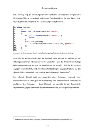   4.	
  Implementierung	
  
	
   	
  53	
  
Die	
  Abbildung	
  zeigt	
  die	
  Vererbungshierarchie	
  von	
  Events	
  –	
  die	
  abstrakte	
  Ereignisklasse	
  
für	
   Kunden-­‐Objekte	
   ist	
   optional	
   und	
   kapselt	
   Funktionalitäten,	
   die	
   zum	
   Export	
   bzw.	
  
Import	
  von	
  Daten	
  hinsichtlich	
  der	
  Serialisierung	
  benötigt	
  werden.	
  
Programm	
  10:	
  Anwenden	
  von	
  Regeln	
  und	
  Aufzeichnung	
  eines	
  Ereignisses	
  (eigene	
  Darstellung)	
  
Innerhalb	
   der	
   Kunden-­‐Entität	
   wird	
   die	
   angeblich	
   neue	
   Adresse	
   des	
   Befehls	
   mit	
   der	
  
aktuell	
  gespeicherten	
  Adresse	
  des	
  Kunden	
  verglichen	
  –	
  sind	
  die	
  Werte	
  identisch,	
  liegt	
  
keine	
   Adressänderung	
   vor	
   und	
   die	
   Verarbeitung	
   ist	
   beendet.	
   Sind	
   die	
   Adressdaten	
  
dagegen	
  unterschiedlich,	
  wird	
  ein	
  entsprechendes	
  Ereignis	
  aufgezeichnet	
  und	
  auf	
  das	
  
aktuelle	
  Objekt	
  angewandt	
  –	
  die	
  gezeigte	
  Methode	
  erledigt	
  dies	
  implizit24
.	
  
Das	
   folgende	
   Beispiel	
   zeigt	
   das	
   Anwenden	
   eines	
   Ereignisses	
   innerhalb	
   einer	
  
bestehenden	
  Entität.	
  Der	
  Zugriff	
  von	
  außen	
  erfolgt	
  über	
  eine	
  einheitliche	
  Methode	
  zum	
  
Ausführen	
   des	
   Ereignisses	
   –	
   diese	
   Methode	
   ist	
   ebenfalls	
   in	
   der	
   Schnittstelle	
  
implementiert,	
  gegen	
  die	
  Klassen	
  implementieren	
  müssen,	
  die	
  Ereignisse	
  verarbeiten.	
  
	
  	
  	
  	
  	
  	
  	
  	
  	
  	
  	
  	
  	
  	
  	
  	
  	
  	
  	
  	
  	
  	
  	
  	
  	
  	
  	
  	
  	
  	
  	
  	
  	
  	
  	
  	
  	
  	
  	
  	
  	
  	
  	
  	
  	
  	
  	
  	
  	
  	
  	
  	
  	
  	
  	
  	
  
24
	
  die	
  Methode	
  manageEvent()	
  ruft	
  intern	
  die	
  Methoden	
  recordEvent()	
  und	
  applyEvent()	
  auf	
  
1.   class  Customer  {  
2.           //  ...  
3.           public  function  moveTo(Address  $address)  
4.           {  
5.                   if  ($this-­‐>address-­‐>equals($address))  {  
6.                           return;  
7.                   }  
8.                   $this-­‐>manageEvent(  
9.                           CustomerMovedEvent::create($this-­‐>id,  $address)  
10.                  );  
11.          }  
12.          //  ...  
 