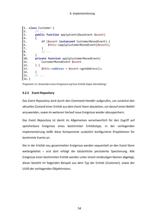   4.	
  Implementierung	
  
	
   	
  54	
  
Programm	
  11:	
  Anwenden	
  eines	
  Ereignisses	
  auf	
  eine	
  Entität	
  (eigne	
  Darstellung)	
  
4.2.5   Event	
  Repository	
  
Das	
  Event	
  Repository	
  wird	
  durch	
  den	
  Command	
  Handler	
  aufgerufen,	
  um	
  zunächst	
  den	
  
aktuellen	
  Zustand	
  einer	
  Entität	
  aus	
  dem	
  Event	
  Store	
  abzuleiten,	
  um	
  darauf	
  einen	
  Befehl	
  
anzuwenden,	
  sowie	
  im	
  weiteren	
  Verlauf	
  neue	
  Ereignisse	
  wieder	
  abzuspeichern.	
  
Das	
   Event	
   Repository	
   ist	
   damit	
   im	
   Allgemeinen	
   verantwortlich	
   für	
   den	
   Zugriff	
   auf	
  
speicherbare	
   Ereignisse	
   eines	
   bestimmten	
   Entitätstyps.	
   In	
   der	
   vorliegenden	
  
Implementierung	
   stößt	
   diese	
   Komponente	
   zusätzlich	
   konfigurierte	
   Projektionen	
   für	
  
bestimmte	
  Events	
  an.	
  
Die	
  in	
  der	
  Entität	
  neu	
  gesammelten	
  Ereignisse	
  werden	
  sequentiell	
  an	
  den	
  Event	
  Store	
  
weitergeleitet	
   –	
   erst	
   dort	
   erfolgt	
   die	
   tatsächliche	
   persistente	
   Speicherung.	
   Alle	
  
Ereignisse	
  einer	
  bestimmten	
  Entität	
  werden	
  unter	
  einem	
  eindeutigen	
  Namen	
  abgelegt,	
  
dieser	
  besteht	
  im	
  folgenden	
  Beispiel	
  aus	
  dem	
  Typ	
  der	
  Entität	
  (Customer),	
  sowie	
  der	
  
UUID	
  der	
  vorliegenden	
  Objektinstanz.	
  
1.   class  Customer  {  
2.           //  ...  
3.           public  function  applyEvent(BaseEvent  $event)  
4.           {  
5.                   if  ($event  instanceof  CustomerMovedEvent)  {  
6.                           $this-­‐>applyCustomerMovedEvent($event);  
7.                   }  
8.                   //  ...  
9.           }  
10.          private  function  applyCustomerMovedEvent(  
11.                  CustomerMovedEvent  $event  
12.          )  {  
13.                  $this-­‐>address  =  $event-­‐>getAddress();  
14.          }  
15.          //  ...  
16.  }  
 