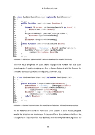   4.	
  Implementierung	
  
	
   	
  55	
  
Programm	
  12:	
  Persistente	
  Speicherung	
  von	
  Events	
  mittels	
  Event	
  Store	
  (eigene	
  Darstellung)	
  
Nachdem	
   neue	
   Ereignisse	
   im	
   Event	
   Store	
   abgespeichert	
   wurden,	
   löst	
   das	
   Event	
  
Repository	
  den	
  Projektionsvorgang	
  aus.	
  Erst	
  zu	
  diesem	
  Zeitpunkt	
  wird	
  der	
  Zustand	
  der	
  
Entität	
  für	
  den	
  Lesezugriff	
  aktualisiert	
  (siehe	
  Abschnitt	
  4.2.7).	
  
Programm	
  13:	
  Zustand	
  einer	
  Entität	
  aus	
  den	
  gespeicherten	
  Ereignissen	
  ableiten	
  (eigene	
  Darstellung)	
  
Bei	
   der	
   Rekonstitution	
   wird	
   der	
   Name	
   des	
   Event	
   Streams	
   in	
   einer	
   Klasse	
   gekapselt,	
  
welche	
  die	
  Selektion	
  von	
  bestimmten	
  Ereignissen	
  (Event	
  Selector)	
  vereinheitlicht.	
  Das	
  
Konzept	
  dieses	
  Selektors	
  wurde	
  zwar	
  definiert,	
  aber	
  in	
  der	
  Implementierungsphase	
  nur	
  
1.   class  CustomerEventRepository  implements  EventRepository  
2.   {  
3.           //  ...  
4.           public  function  commit(Customer  $customer)  
5.           {  
6.                   foreach  ($customer-­‐>getRecordedEvents()  as  $event)  {  
7.                           $this-­‐>commitEvent($event);  
8.                   }  
9.                   ProjectionManager::provide()-­‐>projectEvents(  
10.                          $customer-­‐>getRecordedEvents()  
11.                  );  
12.                  $customer-­‐>purgeRecordedEvents();  
13.          }  
14.          public  function  commitEvent(BaseEvent  $event)  
15.          {  
16.                  $streamName  =  'Customer/'  .  $event-­‐>getAggregateId();  
17.                  EventStorePool::provide()-­‐>getDefault()  
18.                          -­‐>attach($streamName,  $event);  
19.          }  
20.          //  ...  
1.   class  CustomerEventRepository  implements  EventRepository  
2.   {  
3.           //  ...  
4.           public  function  findByCustomerId($customerId)  {  
5.                   $streamName  =  'Customer/'  .  (string)$customerId;  
6.                   $eventSelector  =  EventSelector::instance()  
7.                           -­‐>setStreamName($streamName);  
8.                   $customer  =  Saga::create($eventSelector)  
9.                           -­‐>tell(Customer::instance());  
10.                  return  $customer;  
11.          }  
12.          //  ...  
13.  }  
 