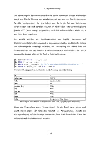  4.	
  Implementierung	
  
	
   	
  58	
  
Zur	
   Bewertung	
   der	
   Performance	
   werden	
   die	
   beiden	
   vorhanden	
   Treiber	
   miteinander	
  
verglichen.	
   Für	
   die	
   Messung	
   der	
   Verarbeitungszeit	
   werden	
   zwei	
   funktionsbezogene	
  
Testfälle	
   implementiert,	
   die	
   sich	
   jedoch	
   nur	
   durch	
   die	
   Art	
   der	
   Speicherung	
  
unterscheiden	
  und	
  sonst	
  identisch	
  ablaufen.	
  Im	
  Rahmen	
  der	
  Tests	
  werden	
  insgesamt	
  
jeweils	
  5.000	
  Events	
  erzeugt,	
  entsprechend	
  persistiert	
  und	
  anschließend	
  wieder	
  durch	
  
den	
  Event	
  Store	
  eingelesen.	
  
Im	
   Vorfeld	
   werden	
   die	
   Speichervorgänge	
   der	
   MySQL	
   Datenbank	
   auf	
  
Optimierungsmöglichkeiten	
  analysiert.	
  In	
  der	
  Ausgangssituation	
  sind	
  keinerlei	
  Indizes	
  
auf	
   Tabellenspalten	
   hinterlegt.	
   Während	
   der	
   Speicherung	
   von	
   Events	
   wird	
   die	
  
Versionsnummer	
   für	
   gleichnamige	
   Streams	
   automatisch	
   inkrementiert.	
   Die	
   hierzu	
  
verwendete	
  Abfrage	
  liefert	
  bei	
  der	
  Analyse	
  folgende	
  Resultate.	
  
Programm	
  17:	
  Abfrageanalyse	
  einer	
  lesenden	
  MySQL	
  Anweisung	
  (eigene	
  Darstellung)	
  
Id	
   1	
  
select_type	
   SIMPLE	
  
Table	
   sys_event_store	
  
type	
   ALL	
  
possible_keys	
   NULL	
  
key	
   NULL	
  
key_len	
   NULL	
  
ref	
   NULL	
  
rows	
   5006	
  
Extra	
   Using	
  where;	
  Using	
  filesort	
  
Abbildung	
  27:	
  Index-­‐Analyse	
  nicht	
  optimierter	
  Event	
  Store	
  Abfragen	
  (eigene	
  Darstellung)	
  
Unter	
   der	
   Verwendung	
   eines	
   Primärschlüssels	
   für	
   die	
   Tupel	
   event_stream	
   und	
  
event_version	
   ergibt	
   sich	
   folgendes	
   Resultat	
   der	
   Abfrageanalyse.	
   Anstatt	
   die	
  
Abfragebedingung	
  auf	
  alle	
  Einträge	
  anzuwenden,	
  kann	
  über	
  den	
  Primärschlüssel	
  das	
  
relevante	
  Ergebnis	
  direkt	
  ermittelt	
  werden.	
  
	
   	
  
1.   EXPLAIN  SELECT  event_version  
2.   FROM  sys_event_store  
3.   WHERE  event_stream  =  'SqlPerformanceTest/0f0012cd-­‐2a64-­‐4e3a-­‐...'  
4.   ORDER  BY  event_version  DESC  LIMIT  1;  
 