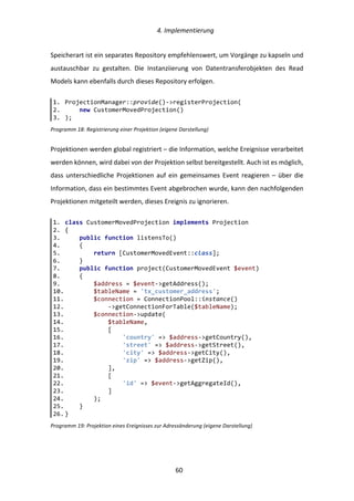   4.	
  Implementierung	
  
	
   	
  60	
  
Speicherart	
  ist	
  ein	
  separates	
  Repository	
  empfehlenswert,	
  um	
  Vorgänge	
  zu	
  kapseln	
  und	
  
austauschbar	
   zu	
   gestalten.	
   Die	
   Instanziierung	
   von	
   Datentransferobjekten	
   des	
   Read	
  
Models	
  kann	
  ebenfalls	
  durch	
  dieses	
  Repository	
  erfolgen.	
  
Programm	
  18:	
  Registrierung	
  einer	
  Projektion	
  (eigene	
  Darstellung)	
  
Projektionen	
  werden	
  global	
  registriert	
  –	
  die	
  Information,	
  welche	
  Ereignisse	
  verarbeitet	
  
werden	
  können,	
  wird	
  dabei	
  von	
  der	
  Projektion	
  selbst	
  bereitgestellt.	
  Auch	
  ist	
  es	
  möglich,	
  
dass	
  unterschiedliche	
  Projektionen	
  auf	
  ein	
  gemeinsames	
  Event	
  reagieren	
  –	
  über	
  die	
  
Information,	
  dass	
  ein	
  bestimmtes	
  Event	
  abgebrochen	
  wurde,	
  kann	
  den	
  nachfolgenden	
  
Projektionen	
  mitgeteilt	
  werden,	
  dieses	
  Ereignis	
  zu	
  ignorieren.	
  
Programm	
  19:	
  Projektion	
  eines	
  Ereignisses	
  zur	
  Adressänderung	
  (eigene	
  Darstellung)	
  
	
  
1.   ProjectionManager::provide()-­‐>registerProjection(  
2.           new  CustomerMovedProjection()  
3.   );  
1.   class  CustomerMovedProjection  implements  Projection  
2.   {  
3.           public  function  listensTo()  
4.           {  
5.                   return  [CustomerMovedEvent::class];  
6.           }  
7.           public  function  project(CustomerMovedEvent  $event)  
8.           {  
9.                   $address  =  $event-­‐>getAddress();  
10.                  $tableName  =  'tx_customer_address';  
11.                  $connection  =  ConnectionPool::instance()  
12.                          -­‐>getConnectionForTable($tableName);  
13.                  $connection-­‐>update(  
14.                          $tableName,  
15.                          [  
16.                                  'country'  =>  $address-­‐>getCountry(),  
17.                                  'street'  =>  $address-­‐>getStreet(),  
18.                                  'city'  =>  $address-­‐>getCity(),  
19.                                  'zip'  =>  $address-­‐>getZip(),  
20.                          ],  
21.                          [  
22.                                  'id'  =>  $event-­‐>getAggregateId(),  
23.                          ]  
24.                  );  
25.          }  
26.  }  
 