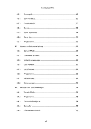   Inhaltsverzeichnis	
  
	
   	
  vii	
  
4.2.1	
   Commands	
  ..............................................................................................	
  48	
  
4.2.2	
   Command	
  Bus	
  ........................................................................................	
  50	
  
4.2.3	
   Domain	
  Model	
  ........................................................................................	
  50	
  
4.2.4	
   Events	
  .....................................................................................................	
  52	
  
4.2.5	
   Event	
  Repository	
  ....................................................................................	
  54	
  
4.2.6	
   Event	
  Store	
  .............................................................................................	
  56	
  
4.2.7	
   Projektionen	
  ...........................................................................................	
  59	
  
4.3	
   Generische	
  Datenverarbeitung	
  ......................................................................	
  62	
  
4.3.1	
   Domain	
  Model	
  ........................................................................................	
  63	
  
4.3.2	
   Commands	
  &	
  Events	
  ..............................................................................	
  64	
  
4.3.3	
   Initialisierungsprozess	
  ............................................................................	
  65	
  
4.3.4	
   Data	
  Handler	
  ..........................................................................................	
  65	
  
4.3.5	
   Local	
  Storage	
  ..........................................................................................	
  67	
  
4.3.6	
   Projektionen	
  ...........................................................................................	
  68	
  
4.3.7	
   Testszenarien	
  ..........................................................................................	
  69	
  
4.3.8	
   Konsequenzen	
  ........................................................................................	
  70	
  
4.4	
   Extbase	
  Bank	
  Account	
  Example	
  ......................................................................	
  71	
  
4.4.1	
   Domain	
  Model	
  ........................................................................................	
  72	
  
4.4.2	
   Projektionen	
  ...........................................................................................	
  73	
  
4.4.3	
   Datentransferobjekte	
  .............................................................................	
  74	
  
4.4.4	
   Controller	
  ...............................................................................................	
  74	
  
4.4.5	
   Command	
  Translation	
  ............................................................................	
  75	
  
 