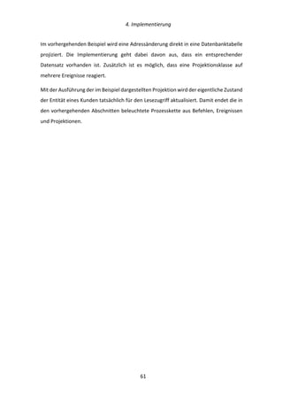   4.	
  Implementierung	
  
	
   	
  61	
  
Im	
  vorhergehenden	
  Beispiel	
  wird	
  eine	
  Adressänderung	
  direkt	
  in	
  eine	
  Datenbanktabelle	
  
projiziert.	
   Die	
   Implementierung	
   geht	
   dabei	
   davon	
   aus,	
   dass	
   ein	
   entsprechender	
  
Datensatz	
   vorhanden	
   ist.	
   Zusätzlich	
   ist	
   es	
   möglich,	
   dass	
   eine	
   Projektionsklasse	
   auf	
  
mehrere	
  Ereignisse	
  reagiert.	
  
Mit	
  der	
  Ausführung	
  der	
  im	
  Beispiel	
  dargestellten	
  Projektion	
  wird	
  der	
  eigentliche	
  Zustand	
  
der	
  Entität	
  eines	
  Kunden	
  tatsächlich	
  für	
  den	
  Lesezugriff	
  aktualisiert.	
  Damit	
  endet	
  die	
  in	
  
den	
  vorhergehenden	
  Abschnitten	
  beleuchtete	
  Prozesskette	
  aus	
  Befehlen,	
  Ereignissen	
  
und	
  Projektionen.	
  	
  
	
   	
  
 