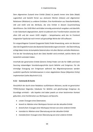   4.	
  Implementierung	
  
	
   	
  64	
  
Dem	
   allgemeinen	
   Zustand	
   einer	
   Entität	
   (State)	
   ist	
   jeweils	
   immer	
   eine	
   Seite	
   (Node)	
  
zugeordnet	
   und	
   besteht	
   ferner	
   aus	
   atomaren	
   Werten	
   (Values)	
   und	
   allgemeinen	
  
Relationen	
  (Relations)	
  zu	
  anderen	
  Entitäten.	
  Eine	
  Kombination	
  aus	
  Datenbanktabelle,	
  
UID	
   und	
   UUID	
   sind	
   die	
   Attribute,	
   die	
   eine	
   Entität	
   in	
   diesem	
   Zusammenhang	
  
identifizieren.	
  Der	
  UUID-­‐Wert	
  wird	
  dabei	
  einmalig	
  automatisch	
  vergeben	
  und	
  ebenfalls	
  
in	
  der	
  Datenbank	
  abgespeichert,	
  damit	
  ist	
  jederzeit	
  eine	
  Transformation	
  zwischen	
  der	
  
alten	
   UID	
   und	
   der	
   neuen	
   UUID	
   möglich	
   –	
   beispielsweise	
   wird	
   das	
   im	
   Frontend	
  
eingesetzte	
  TypoScript	
  noch	
  immer	
  auf	
  ganzzahlige	
  Werte	
  der	
  UID	
  aufbauen.	
  
Ein	
  vorgeschlagener	
  Zustand	
  (Suggested	
  State)	
  findet	
  Anwendung,	
  wenn	
  ein	
  Benutzer	
  
über	
  die	
  Eingabeformulare	
  des	
  Backends	
  Datenänderungen	
  einreicht	
  –	
  die	
  Übermittlung	
  
erfolgt	
  dabei	
  immer	
  als	
  komplette	
  Datenstruktur	
  mit	
  allen	
  Werten	
  und	
  allen	
  Relationen.	
  
Erst	
  bei	
  der	
  Verarbeitung	
  durch	
  den	
  Data	
  Handler	
  wird	
  ermittelt,	
  welche	
  Werte	
  sich	
  
tatsächlich	
  verändert	
  haben.	
  
Innerhalb	
  der	
  generischen	
  Entität	
  (Generic	
  Entity)	
  finden	
  sich	
  die	
  für	
  CQRS	
  und	
  Event	
  
Sourcing	
   notwendigen	
   Verarbeitungsschritte	
   durch	
   Befehle	
   und	
   Ereignisse.	
   Für	
   die	
  
einmalige	
   Erzeugung	
   von	
   Ereignissen	
   während	
   des	
   Migrationsprozesses	
   werden	
  
zusätzlich	
  spezifische	
  Verhaltensweisen	
  in	
  einer	
  abgeleiteten	
  Klasse	
  (Migration	
  Entity)	
  
implementiert	
  (siehe	
  Abschnitt	
  4.3.3).	
  
4.3.2   Commands	
  &	
  Events	
  
Hinsichtlich	
  der	
  durch	
  einen	
  Redakteur	
  ausführbaren	
  Aktionen,	
  wurde	
  im	
  generischen	
  
TYPO3-­‐Kontext	
   folgendes	
   Vokabular	
   für	
   Befehle	
   und	
   gleichnamige	
   Ereignisse	
   als	
  
Grundlage	
   ermittelt	
   –	
   alle	
   Aspekte	
   sind	
   dabei	
   jeweils	
   an	
   einen	
   bestimmten	
   Kontext	
  
gebunden,	
  einer	
  Kombination	
  aus	
  Workspace	
  und	
  Sprache.	
  
•   create:	
  Erzeugen	
  eines	
  Datensatzes	
  
•   branch	
  to:	
  Ableiten	
  einer	
  Workspace	
  Version	
  von	
  der	
  aktuellen	
  Entität	
  
•   branch	
  from:	
  Erzeugen	
  einer	
  Workspace	
  Version	
  von	
  einer	
  anderen	
  Entität	
  
•   translate	
  to:	
  Ableiten	
  einer	
  Übersetzung	
  von	
  der	
  aktuellen	
  Entität	
  
•   translate	
  from:	
  Erzeugen	
  einer	
  Übersetzung	
  von	
  einer	
  anderen	
  Entität	
  
 