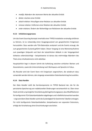   4.	
  Implementierung	
  
	
   	
  65	
  
•   modify:	
  Abändern	
  der	
  atomaren	
  Werte	
  der	
  aktuellen	
  Entität	
  
•   delete:	
  Löschen	
  einer	
  Entität	
  
•   attach	
  relation:	
  Hinzufügen	
  einer	
  Relation	
  zur	
  aktuellen	
  Entität	
  
•   remove	
  relation:	
  Entfernen	
  einer	
  Relation	
  der	
  aktuellen	
  Entität	
  
•   order	
  relations:	
  Ändern	
  der	
  Reihenfolge	
  von	
  Relationen	
  der	
  aktuellen	
  Entität	
  
4.3.3   Initialisierungsprozess	
  
Um	
  das	
  Event	
  Sourcing	
  Konzept	
  innerhalb	
  einer	
  TYPO3	
  Installation	
  erstmalig	
  einführen	
  
zu	
   können,	
   ist	
   es	
   notwendig	
   einen	
   Ausgangszustand	
   von	
   gespeicherten	
   Ereignissen	
  
herzustellen.	
  Dazu	
  werden	
  alle	
  TCA-­‐Datensätze	
  analysiert	
  und	
  die	
  Events	
  erzeugt,	
  die	
  
zum	
  gespeicherten	
  Zustand	
  geführt	
  haben.	
  Dieser	
  Vorgang	
  ist	
  eine	
  Momentaufnahme	
  
zum	
   jeweiligen	
   Zeitpunkt	
   und	
   lässt	
   die	
   tatsächlichen	
   Abläufe	
   in	
   der	
   Vergangenheit	
  
teilweise	
  unberücksichtigt	
  –	
  beispielsweise	
  ist	
  daraus	
  das	
  mehrmalige	
  Abändern	
  des	
  
Titels	
  eines	
  Inhaltselements	
  nicht	
  ableitbar.	
  
Hauptsächlich	
  liegt	
  in	
  diesem	
  Schritt	
  die	
  Aufteilung	
  zwischen	
  einfachen	
  Werten	
  und	
  
Assoziationen,	
  sowie	
  die	
  Unterscheidung	
  nach	
  Workspace	
  und	
  Sprache	
  im	
  Fokus.	
  
Als	
   Resultat	
   wird	
   der	
   Event	
   Store	
   mit	
   Ereignissen	
   angereichert,	
   die	
   wiederum	
   dazu	
  
verwendet	
  werden	
  können,	
  den	
  eingangs	
  verwendeten	
  Datenbankeintrag	
  herzustellen.	
  
4.3.4   Data	
  Handler	
  
Der	
   Data	
   Handler	
   stellt	
   die	
   Kernkomponente	
   im	
   TYPO3	
   Backend	
   dar,	
   die	
   für	
   die	
  
persistente	
  Speicherung	
  von	
  redaktionellen	
  Änderungen	
  verantwortlich	
  ist.	
  Über	
  einen	
  
Hook	
  wird	
  die	
  ursprüngliche	
  Verarbeitung	
  dahingehend	
  angepasst,	
  dass	
  Modifikationen	
  
für	
  konfigurierte	
  TCA-­‐Datenbanktabellen	
  abgefangen	
  und	
  in	
  Befehle	
  konvertiert	
  werden	
  
–	
  ergo	
  wird	
  dem	
  Data	
  Handler	
  somit	
  die	
  Zuständigkeit	
  für	
  bestimmte	
  Tabellen	
  entzogen.	
  
Für	
   nicht	
   konfigurierte	
   Datenbanktabellen,	
   beispielsweise	
   von	
   separaten	
   Extensions,	
  
erfolgt	
  die	
  Verarbeitung	
  ohne	
  Einschränkungen	
  wie	
  bisher.	
  
 