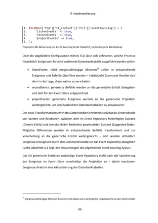   4.	
  Implementierung	
  
	
   	
  66	
  
Programm	
  20:	
  Aktivierung	
  von	
  Event	
  Sourcing	
  für	
  die	
  Tabelle	
  tt_content	
  (eigene	
  Darstellung)	
  
Über	
  die	
  abgebildete	
  Konfiguration	
  mittels	
  TCA	
  lässt	
  sich	
  definieren,	
  welche	
  Prozesse	
  
hinsichtlich	
  Ereignissen	
  für	
  eine	
  bestimmte	
  Datenbanktabelle	
  ausgeführt	
  werden	
  sollen.	
  
•   listenEvents:	
   nicht	
   ereignisabhängige	
   Aktionen25
	
   sollen	
   in	
   entsprechende	
  
Ereignisse	
  und	
  Befehle	
  überführt	
  werden	
  –	
  individuelle	
  Command	
  Handler	
  sind	
  
dann	
  in	
  der	
  Lage,	
  diese	
  weiter	
  zu	
  verarbeiten	
  
•   recordEvents:	
  generierte	
  Befehle	
  werden	
  an	
  die	
  generische	
  Entität	
  übergeben	
  
und	
  dort	
  für	
  den	
  Event	
  Store	
  aufgezeichnet	
  
•   projectEvents:	
   generierte	
   Ereignisse	
   werden	
   an	
   die	
   generische	
   Projektion	
  
weitergeleitet,	
  um	
  den	
  Zustand	
  der	
  Datenbanktabellen	
  zu	
  aktualisieren	
  
Der	
  neue	
  Transformationsschritt	
  des	
  Data	
  Handlers	
  ermittelt	
  zunächst	
  die	
  Unterschiede	
  
von	
  Werten	
  und	
  Relationen	
  zwischen	
  dem	
  im	
  Event	
  Repository	
  hinterlegten	
  Zustand	
  
(Generic	
  Entity)	
  und	
  dem	
  durch	
  den	
  Redakteur	
  gewünschten	
  Zustand	
  (Suggested	
  State).	
  
Mögliche	
   Differenzen	
   werden	
   in	
   entsprechende	
   Befehle	
   transformiert	
   und	
   zur	
  
Verarbeitung	
   an	
   die	
   generische	
   Entität	
   weitergereicht	
   –	
   dort	
   werden	
   schließlich	
  
Ereignisse	
  erzeugt	
  und	
  durch	
  den	
  Command	
  Handler	
  an	
  das	
  Event	
  Repository	
  übergeben	
  
(siehe	
  Abschnitt	
  4.2	
  bzgl.	
  der	
  Erläuterungen	
  des	
  allgemeinen	
  Event	
  Sourcing	
  Zyklus).	
  
Das	
  für	
  generische	
  Entitäten	
  zuständige	
  Event	
  Repository	
  stößt	
  nach	
  der	
  Speicherung	
  
der	
   Ereignisse	
   im	
   Event	
   Store	
   unmittelbar	
   die	
   Projektion	
   an	
   –	
   damit	
   resultieren	
  
Ereignisse	
  direkt	
  in	
  eine	
  Aktualisierung	
  der	
  Datenbanktabellen.	
  
	
  	
  	
  	
  	
  	
  	
  	
  	
  	
  	
  	
  	
  	
  	
  	
  	
  	
  	
  	
  	
  	
  	
  	
  	
  	
  	
  	
  	
  	
  	
  	
  	
  	
  	
  	
  	
  	
  	
  	
  	
  	
  	
  	
  	
  	
  	
  	
  	
  	
  	
  	
  	
  	
  	
  	
  
25
	
  ereignisunabhängige	
  Aktionen	
  beziehen	
  sich	
  dabei	
  auf	
  ursprüngliche	
  Eingabewerte	
  an	
  den	
  DataHandler	
  
1.   $GLOBALS['TCA']['tt_content']['ctrl']['eventSourcing']  =  [  
2.           'listenEvents'  =>  true,  
3.           'recordEvents'  =>  true,  
4.           'projectEvents'  =>  true,  
5.   ];  
 