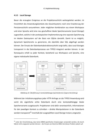  4.	
  Implementierung	
  
	
   	
  67	
  
4.3.5   Local	
  Storage	
  
Bevor	
   die	
   erzeugten	
   Ereignisse	
   an	
   die	
   Projektionsschicht	
   weitergeleitet	
   werden,	
   ist	
  
hinsichtlich	
  des	
  Anwendungskontexts	
  des	
  Gesamtsystems	
  noch	
  eine	
  Erweiterung	
  der	
  
Persistenzschicht	
  vorzunehmen.	
  Jeder	
  möglichen	
  Kombination	
  aus	
  einem	
  Workspace	
  
und	
  einer	
  Sprache	
  wird	
  eine	
  neu	
  geschaffene	
  lokale	
  Speichervariante	
  (Local	
  Storage)	
  
zugeordnet,	
  welche	
  in	
  der	
  prototypischen	
  Implementierung	
  eine	
  separate	
  Speicherung	
  
im	
   lokalen	
   Dateisystem	
   auf	
   der	
   Basis	
   von	
   SQLite	
   darstellt.	
   Damit	
   ist	
   es	
   möglich,	
  
dynamisch	
   Speicherorte	
   zu	
   generieren,	
   die	
   ebenfalls	
   über	
   SQL	
   abgefragt	
   werden	
  
können.	
  Der	
  Einsatz	
  der	
  Datenbankabstraktionsschicht	
  sorgt	
  dafür,	
  dass	
  Local	
  Storages	
  
transparent	
   in	
   die	
   Datenbankprozesse	
   von	
   TYPO3	
   integriert	
   werden	
   können.	
   In	
   der	
  
Konsequenz	
   erhält	
   so	
   jeder	
   Kontext,	
   bestehend	
   aus	
   Workspace	
   und	
   Sprache,	
   eine	
  
eigene	
  individuelle	
  Datenbank.	
  
	
  
Abbildung	
  32:	
  Überführung	
  in	
  kontextabhängige	
  Speicherformen	
  (eigene	
  Darstellung)	
  
Während	
  der	
  Initialisierungsphase	
  jeder	
  HTTP-­‐Anfrage	
  an	
  die	
  TYPO3	
  Anwendung	
  wird	
  
somit	
   die	
   eigentliche	
   echte	
   Datenbank	
   durch	
   eine	
   kontextabhängige	
   lokale	
  
Speichervariante	
  ausgetauscht.	
  Projektionen	
  sind	
  dafür	
  verantwortlich,	
  Informationen	
  
für	
  den	
  jeweiligen	
  Kontext	
  zu	
  schreiben	
  –	
  direkte	
  Manipulationen	
  in	
  der	
  Datenbank	
  
werden	
  transparent26
	
  innerhalb	
  der	
  ausgewählten	
  Local	
  Storage	
  Instanz	
  umgesetzt.	
  	
  
	
  	
  	
  	
  	
  	
  	
  	
  	
  	
  	
  	
  	
  	
  	
  	
  	
  	
  	
  	
  	
  	
  	
  	
  	
  	
  	
  	
  	
  	
  	
  	
  	
  	
  	
  	
  	
  	
  	
  	
  	
  	
  	
  	
  	
  	
  	
  	
  	
  	
  	
  	
  	
  	
  	
  	
  
26
	
  unter	
  der	
  Einschränkung,	
  dass	
  keine	
  DBMS-­‐spezifischen	
  Anweisungen	
  verwendet	
  werden,	
  die	
  durch	
  
SQLite	
  nicht	
  umgesetzt	
  werden	
  können	
  –	
  der	
  Einsatz	
  von	
  Doctrine	
  DBAL	
  löst	
  dieses	
  Problem	
  jedoch	
  auf	
  
DEFAULT
MySQL
- _conn: DriverConnection
Connection
+ select(...arguments[])
+ insert(…arguments[])
+ update(…arguments[])
+ delete(…arguments[])
ORIGIN
MySQL
- _conn: DriverConnection
Connection
+ select(...arguments[])
+ insert(…arguments[])
+ update(…arguments[])
+ delete(…arguments[])
DefaultConnection
LocalStorage
workspace-0
SQLite
- _conn: DriverConnection
Connection
+ select(...arguments[])
+ insert(…arguments[])
+ update(…arguments[])
+ delete(…arguments[])
DefaultConnection
LocalStorage
workspace-1
SQLite
- _conn: DriverConnection
Connection
+ select(...arguments[])
+ insert(…arguments[])
+ update(…arguments[])
+ delete(…arguments[])
current state future state, context based
assigned
to
assigned to
 