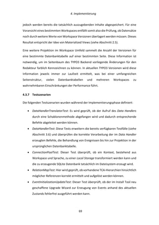   4.	
  Implementierung	
  
	
   	
  69	
  
jedoch	
  werden	
  bereits	
  die	
  tatsächlich	
  auszugebenden	
  Inhalte	
  abgespeichert.	
  Für	
  eine	
  
Voransicht	
  eines	
  bestimmten	
  Workspaces	
  entfällt	
  somit	
  also	
  die	
  Prüfung,	
  ob	
  Datensätze	
  
noch	
  durch	
  weitere	
  Werte	
  von	
  Workspace	
  Versionen	
  überlagert	
  werden	
  müssen.	
  Dieses	
  
Resultat	
  entspricht	
  der	
  Idee	
  von	
  Materialized	
  Views	
  (siehe	
  Abschnitt	
  2.5).	
  
Eine	
  weitere	
  Projektion	
  im	
  Workspace	
  Umfeld	
  sammelt	
  die	
  Anzahl	
  der	
  Versionen	
  für	
  
eine	
  bestimmte	
  Datenbanktabelle	
  auf	
  einer	
  bestimmten	
  Seite.	
  Diese	
  Information	
  ist	
  
notwendig,	
  um	
  im	
  Seitenbaum	
  des	
  TYPO3	
  Backend	
  vorliegende	
  Änderungen	
  für	
  den	
  
Redakteur	
  farblich	
  Kennzeichnen	
  zu	
  können.	
  In	
  aktuellen	
  TYPO3	
  Versionen	
  wird	
  diese	
  
Information	
   jeweils	
   immer	
   zur	
   Laufzeit	
   ermittelt,	
   was	
   bei	
   einer	
   umfangreichen	
  
Seitenstruktur,	
   vielen	
   Datenbanktabellen	
   und	
   mehreren	
   Workspaces	
   zu	
  
wahrnehmbaren	
  Einschränkungen	
  der	
  Performance	
  führt.	
  
4.3.7   Testszenarien	
  
Die	
  folgenden	
  Testszenarien	
  wurden	
  während	
  der	
  Implementierungsphase	
  definiert:	
  
•   DataHandlerTranslatorTest:	
  Es	
  wird	
  geprüft,	
  ob	
  der	
  Aufruf	
  des	
  Data	
  Handlers	
  
durch	
  eine	
  Schablonenmethode	
  abgefangen	
  wird	
  und	
  dadurch	
  entsprechende	
  
Befehle	
  abgeleitet	
  werden	
  können.	
  
•   DataHandlerTest:	
  Diese	
  Tests	
  erweitern	
  die	
  bereits	
  verfügbaren	
  Testfälle	
  (siehe	
  
Abschnitt	
  3.6)	
  und	
  überprüfen	
  die	
  korrekte	
  Verarbeitung	
  der	
  im	
  Data	
  Handler	
  
erzeugten	
  Befehle,	
  die	
  Behandlung	
  von	
  Ereignissen	
  bis	
  hin	
  zur	
  Projektion	
  in	
  der	
  
ursprünglichen	
  Datenbanktabelle.	
  
•   ConnectionPoolTest:	
   Dieser	
   Test	
   überprüft,	
   ob	
   ein	
   Kontext,	
   bestehend	
   aus	
  
Workspace	
  und	
  Sprache,	
  zu	
  einer	
  Local	
  Storage	
  transformiert	
  werden	
  kann	
  und	
  
die	
  zu	
  erzeugende	
  SQLite	
  Datenbank	
  tatsächlich	
  im	
  Dateisystem	
  erzeugt	
  wird.	
  
•   RelationMapTest:	
  Hier	
  wird	
  geprüft,	
  ob	
  vorhandene	
  TCA-­‐Hierarchien	
  hinsichtlich	
  
möglicher	
  Referenzen	
  korrekt	
  ermittelt	
  und	
  aufgelöst	
  werden	
  können.	
  
•   EventInitializationUpdateTest:	
  Dieser	
  Test	
  überprüft,	
  ob	
  der	
  im	
  Install	
  Tool	
  neu	
  
geschaffene	
  Upgrade	
  Wizard	
  zur	
  Erzeugung	
  von	
  Events	
  anhand	
  des	
  aktuellen	
  
Zustands	
  fehlerfrei	
  ausgeführt	
  werden	
  kann.	
  
 