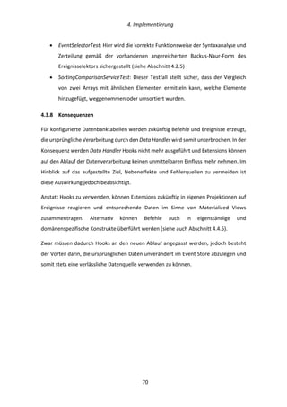   4.	
  Implementierung	
  
	
   	
  70	
  
•   EventSelectorTest:	
  Hier	
  wird	
  die	
  korrekte	
  Funktionsweise	
  der	
  Syntaxanalyse	
  und	
  
Zerteilung	
   gemäß	
   der	
   vorhandenen	
   angereicherten	
   Backus-­‐Naur-­‐Form	
   des	
  
Ereignisselektors	
  sichergestellt	
  (siehe	
  Abschnitt	
  4.2.5)	
  
•   SortingComparisonServiceTest:	
   Dieser	
   Testfall	
   stellt	
   sicher,	
   dass	
   der	
   Vergleich	
  
von	
   zwei	
   Arrays	
   mit	
   ähnlichen	
   Elementen	
   ermitteln	
   kann,	
   welche	
   Elemente	
  
hinzugefügt,	
  weggenommen	
  oder	
  umsortiert	
  wurden.	
  
4.3.8   Konsequenzen	
  
Für	
  konfigurierte	
  Datenbanktabellen	
  werden	
  zukünftig	
  Befehle	
  und	
  Ereignisse	
  erzeugt,	
  
die	
  ursprüngliche	
  Verarbeitung	
  durch	
  den	
  Data	
  Handler	
  wird	
  somit	
  unterbrochen.	
  In	
  der	
  
Konsequenz	
  werden	
  Data	
  Handler	
  Hooks	
  nicht	
  mehr	
  ausgeführt	
  und	
  Extensions	
  können	
  
auf	
  den	
  Ablauf	
  der	
  Datenverarbeitung	
  keinen	
  unmittelbaren	
  Einfluss	
  mehr	
  nehmen.	
  Im	
  
Hinblick	
   auf	
   das	
   aufgestellte	
   Ziel,	
   Nebeneffekte	
   und	
   Fehlerquellen	
   zu	
   vermeiden	
   ist	
  
diese	
  Auswirkung	
  jedoch	
  beabsichtigt.	
  
Anstatt	
  Hooks	
  zu	
  verwenden,	
  können	
  Extensions	
  zukünftig	
  in	
  eigenen	
  Projektionen	
  auf	
  
Ereignisse	
   reagieren	
   und	
   entsprechende	
   Daten	
   im	
   Sinne	
   von	
   Materialized	
   Views	
  
zusammentragen.	
   Alternativ	
   können	
   Befehle	
   auch	
   in	
   eigenständige	
   und	
  
domänenspezifische	
  Konstrukte	
  überführt	
  werden	
  (siehe	
  auch	
  Abschnitt	
  4.4.5).	
  
Zwar	
  müssen	
  dadurch	
  Hooks	
  an	
  den	
  neuen	
  Ablauf	
  angepasst	
  werden,	
  jedoch	
  besteht	
  
der	
  Vorteil	
  darin,	
  die	
  ursprünglichen	
  Daten	
  unverändert	
  im	
  Event	
  Store	
  abzulegen	
  und	
  
somit	
  stets	
  eine	
  verlässliche	
  Datenquelle	
  verwenden	
  zu	
  können.	
  
	
   	
  
 