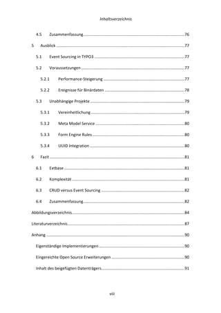   Inhaltsverzeichnis	
  
	
   	
  viii	
  
4.5	
   Zusammenfassung	
  ..........................................................................................	
  76	
  
5	
   Ausblick	
  ..................................................................................................................	
  77	
  
5.1	
   Event	
  Sourcing	
  in	
  TYPO3	
  ................................................................................	
  77	
  
5.2	
   Voraussetzungen	
  ............................................................................................	
  77	
  
5.2.1	
   Performance-­‐Steigerung	
  ........................................................................	
  77	
  
5.2.2	
   Ereignisse	
  für	
  Binärdaten	
  .......................................................................	
  78	
  
5.3	
   Unabhängige	
  Projekte	
  ....................................................................................	
  79	
  
5.3.1	
   Vereinheitlichung	
  ...................................................................................	
  79	
  
5.3.2	
   Meta	
  Model	
  Service	
  ...............................................................................	
  80	
  
5.3.3	
   Form	
  Engine	
  Rules	
  ..................................................................................	
  80	
  
5.3.4	
   UUID	
  Integration	
  ....................................................................................	
  80	
  
6	
   Fazit	
  ........................................................................................................................	
  81	
  
6.1	
   Extbase	
  ...........................................................................................................	
  81	
  
6.2	
   Komplexität	
  ....................................................................................................	
  81	
  
6.3	
   CRUD	
  versus	
  Event	
  Sourcing	
  ..........................................................................	
  82	
  
6.4	
   Zusammenfassung	
  ..........................................................................................	
  82	
  
Abbildungsverzeichnis	
  ....................................................................................................	
  84	
  
Literaturverzeichnis	
  ........................................................................................................	
  87	
  
Anhang	
  ...........................................................................................................................	
  90	
  
Eigenständige	
  Implementierungen	
  ............................................................................	
  90	
  
Eingereichte	
  Open	
  Source	
  Erweiterungen	
  .................................................................	
  90	
  
Inhalt	
  des	
  beigefügten	
  Datenträgers	
  ..........................................................................	
  91	
  
 