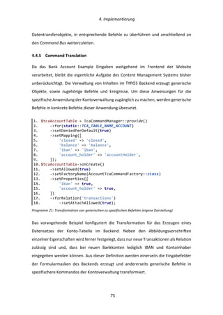   4.	
  Implementierung	
  
	
   	
  75	
  
Datentransferobjekte,	
  in	
  entsprechende	
  Befehle	
  zu	
  überführen	
  und	
  anschließend	
  an	
  
den	
  Command	
  Bus	
  weiterzuleiten.	
  
4.4.5   Command	
  Translation	
  
Da	
   das	
   Bank	
   Account	
   Example	
   Eingaben	
   weitgehend	
   im	
   Frontend	
   der	
   Website	
  
verarbeitet,	
  bleibt	
  die	
  eigentliche	
  Aufgabe	
  des	
  Content	
  Management	
  Systems	
  bisher	
  
unberücksichtigt.	
  Die	
  Verwaltung	
  von	
  Inhalten	
  im	
  TYPO3	
  Backend	
  erzeugt	
  generische	
  
Objekte,	
   sowie	
   zugehörige	
   Befehle	
   und	
   Ereignisse.	
   Um	
   diese	
   Anweisungen	
   für	
   die	
  
spezifische	
  Anwendung	
  der	
  Kontoverwaltung	
  zugänglich	
  zu	
  machen,	
  werden	
  generische	
  
Befehle	
  in	
  konkrete	
  Befehle	
  dieser	
  Anwendung	
  übersetzt.	
  
Programm	
  21:	
  Transformation	
  von	
  generischen	
  zu	
  spezifischen	
  Befehlen	
  (eigene	
  Darstellung)	
  
Das	
   vorangehende	
   Beispiel	
   konfiguriert	
   die	
   Transformation	
   für	
   das	
   Erzeugen	
   eines	
  
Datensatzes	
   der	
   Konto-­‐Tabelle	
   im	
   Backend.	
   Neben	
   den	
   Abbildungsvorschriften	
  
einzelner	
  Eigenschaften	
  wird	
  ferner	
  festgelegt,	
  dass	
  nur	
  neue	
  Transaktionen	
  als	
  Relation	
  
zulässig	
   sind	
   und,	
   dass	
   bei	
   neuen	
   Bankkonten	
   lediglich	
   IBAN	
   und	
   Kontoinhaber	
  
eingegeben	
  werden	
  können.	
  Aus	
  dieser	
  Definition	
  werden	
  einerseits	
  die	
  Eingabefelder	
  
der	
   Formularmasken	
   des	
   Backends	
   erzeugt	
   und	
   andererseits	
   generische	
   Befehle	
   in	
  
spezifischere	
  Kommandos	
  der	
  Kontoverwaltung	
  transformiert.	
  
1.   $tcaAccountTable  =  TcaCommandManager::provide()  
2.           -­‐>for(static::TCA_TABLE_NAME_ACCOUNT)  
3.           -­‐>setDeniedPerDefault(true)  
4.           -­‐>setMapping([  
5.                   'closed'  =>  'closed',  
6.                   'balance'  =>  'balance',  
7.                   'iban'  =>  'iban',  
8.                   'account_holder'  =>  'accountHolder',  
9.           ]);  
10.  $tcaAccountTable-­‐>onCreate()  
11.          -­‐>setAllowed(true)  
12.          -­‐>setFactoryName(AccountTcaCommandFactory::class)  
13.          -­‐>setProperties([  
14.                  'iban'  =>  true,  
15.                  'account_holder'  =>  true,  
16.          ])  
17.          -­‐>forRelation('transactions')  
18.                  -­‐>setAttachAllowed(true);  
 