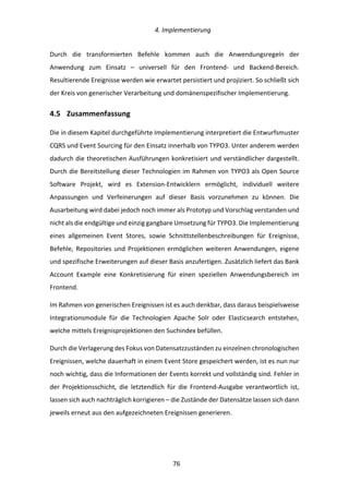   4.	
  Implementierung	
  
	
   	
  76	
  
Durch	
   die	
   transformierten	
   Befehle	
   kommen	
   auch	
   die	
   Anwendungsregeln	
   der	
  
Anwendung	
   zum	
   Einsatz	
   –	
   universell	
   für	
   den	
   Frontend-­‐	
   und	
   Backend-­‐Bereich.	
  
Resultierende	
  Ereignisse	
  werden	
  wie	
  erwartet	
  persistiert	
  und	
  projiziert.	
  So	
  schließt	
  sich	
  
der	
  Kreis	
  von	
  generischer	
  Verarbeitung	
  und	
  domänenspezifischer	
  Implementierung.	
  
4.5   Zusammenfassung	
  
Die	
  in	
  diesem	
  Kapitel	
  durchgeführte	
  Implementierung	
  interpretiert	
  die	
  Entwurfsmuster	
  
CQRS	
  und	
  Event	
  Sourcing	
  für	
  den	
  Einsatz	
  innerhalb	
  von	
  TYPO3.	
  Unter	
  anderem	
  werden	
  
dadurch	
  die	
  theoretischen	
  Ausführungen	
  konkretisiert	
  und	
  verständlicher	
  dargestellt.	
  
Durch	
  die	
  Bereitstellung	
  dieser	
  Technologien	
  im	
  Rahmen	
  von	
  TYPO3	
  als	
  Open	
  Source	
  
Software	
   Projekt,	
   wird	
   es	
   Extension-­‐Entwicklern	
   ermöglicht,	
   individuell	
   weitere	
  
Anpassungen	
   und	
   Verfeinerungen	
   auf	
   dieser	
   Basis	
   vorzunehmen	
   zu	
   können.	
   Die	
  
Ausarbeitung	
  wird	
  dabei	
  jedoch	
  noch	
  immer	
  als	
  Prototyp	
  und	
  Vorschlag	
  verstanden	
  und	
  
nicht	
  als	
  die	
  endgültige	
  und	
  einzig	
  gangbare	
  Umsetzung	
  für	
  TYPO3.	
  Die	
  Implementierung	
  
eines	
   allgemeinen	
   Event	
   Stores,	
   sowie	
   Schnittstellenbeschreibungen	
   für	
   Ereignisse,	
  
Befehle,	
  Repositories	
  und	
  Projektionen	
  ermöglichen	
  weiteren	
  Anwendungen,	
  eigene	
  
und	
  spezifische	
  Erweiterungen	
  auf	
  dieser	
  Basis	
  anzufertigen.	
  Zusätzlich	
  liefert	
  das	
  Bank	
  
Account	
   Example	
   eine	
   Konkretisierung	
   für	
   einen	
   speziellen	
   Anwendungsbereich	
   im	
  
Frontend.	
  
Im	
  Rahmen	
  von	
  generischen	
  Ereignissen	
  ist	
  es	
  auch	
  denkbar,	
  dass	
  daraus	
  beispielsweise	
  
Integrationsmodule	
   für	
   die	
   Technologien	
   Apache	
   Solr	
   oder	
   Elasticsearch	
   entstehen,	
  
welche	
  mittels	
  Ereignisprojektionen	
  den	
  Suchindex	
  befüllen.	
  
Durch	
  die	
  Verlagerung	
  des	
  Fokus	
  von	
  Datensatzzuständen	
  zu	
  einzelnen	
  chronologischen	
  
Ereignissen,	
  welche	
  dauerhaft	
  in	
  einem	
  Event	
  Store	
  gespeichert	
  werden,	
  ist	
  es	
  nun	
  nur	
  
noch	
  wichtig,	
  dass	
  die	
  Informationen	
  der	
  Events	
  korrekt	
  und	
  vollständig	
  sind.	
  Fehler	
  in	
  
der	
   Projektionsschicht,	
   die	
   letztendlich	
   für	
   die	
   Frontend-­‐Ausgabe	
   verantwortlich	
   ist,	
  
lassen	
  sich	
  auch	
  nachträglich	
  korrigieren	
  –	
  die	
  Zustände	
  der	
  Datensätze	
  lassen	
  sich	
  dann	
  
jeweils	
  erneut	
  aus	
  den	
  aufgezeichneten	
  Ereignissen	
  generieren.	
   	
  
 