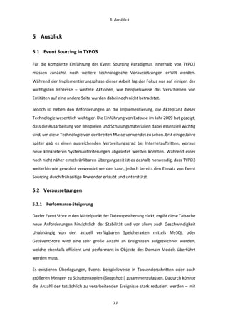   5.	
  Ausblick	
  
	
   	
  77	
  
5   Ausblick	
  
5.1   Event	
  Sourcing	
  in	
  TYPO3	
  
Für	
   die	
   komplette	
   Einführung	
   des	
   Event	
   Sourcing	
   Paradigmas	
   innerhalb	
   von	
   TYPO3	
  
müssen	
   zunächst	
   noch	
   weitere	
   technologische	
   Voraussetzungen	
   erfüllt	
   werden.	
  
Während	
  der	
  Implementierungsphase	
  dieser	
  Arbeit	
  lag	
  der	
  Fokus	
  nur	
  auf	
  einigen	
  der	
  
wichtigsten	
   Prozesse	
   –	
   weitere	
   Aktionen,	
   wie	
   beispielsweise	
   das	
   Verschieben	
   von	
  
Entitäten	
  auf	
  eine	
  andere	
  Seite	
  wurden	
  dabei	
  noch	
  nicht	
  betrachtet.	
  
Jedoch	
   ist	
   neben	
   den	
   Anforderungen	
   an	
   die	
   Implementierung,	
   die	
   Akzeptanz	
   dieser	
  
Technologie	
  wesentlich	
  wichtiger.	
  Die	
  Einführung	
  von	
  Extbase	
  im	
  Jahr	
  2009	
  hat	
  gezeigt,	
  
dass	
  die	
  Ausarbeitung	
  von	
  Beispielen	
  und	
  Schulungsmaterialien	
  dabei	
  essenziell	
  wichtig	
  
sind,	
  um	
  diese	
  Technologie	
  von	
  der	
  breiten	
  Masse	
  verwendet	
  zu	
  sehen.	
  Erst	
  einige	
  Jahre	
  
später	
   gab	
   es	
   einen	
   ausreichenden	
   Verbreitungsgrad	
   bei	
   Internetauftritten,	
   woraus	
  
neue	
  konkreteren	
  Systemanforderungen	
  abgeleitet	
  werden	
  konnten.	
  Während	
  einer	
  
noch	
  nicht	
  näher	
  einschränkbaren	
  Übergangszeit	
  ist	
  es	
  deshalb	
  notwendig,	
  dass	
  TYPO3	
  
weiterhin	
  wie	
  gewohnt	
  verwendet	
  werden	
  kann,	
  jedoch	
  bereits	
  den	
  Einsatz	
  von	
  Event	
  
Sourcing	
  durch	
  frühzeitige	
  Anwender	
  erlaubt	
  und	
  unterstützt.	
  
5.2   Voraussetzungen	
  
5.2.1   Performance-­‐Steigerung	
  
Da	
  der	
  Event	
  Store	
  in	
  den	
  Mittelpunkt	
  der	
  Datenspeicherung	
  rückt,	
  ergibt	
  diese	
  Tatsache	
  
neue	
   Anforderungen	
   hinsichtlich	
   der	
   Stabilität	
   und	
   vor	
   allem	
   auch	
   Geschwindigkeit	
  
Unabhängig	
   von	
   den	
   aktuell	
   verfügbaren	
   Speicherarten	
   mittels	
   MySQL	
   oder	
  
GetEventStore	
   wird	
   eine	
   sehr	
   große	
   Anzahl	
   an	
   Ereignissen	
   aufgezeichnet	
   werden,	
  
welche	
  ebenfalls	
  effizient	
  und	
  performant	
  in	
  Objekte	
  des	
  Domain	
  Models	
  überführt	
  
werden	
  muss.	
  
Es	
   existieren	
   Überlegungen,	
   Events	
   beispielsweise	
   in	
   Tausenderschritten	
   oder	
   auch	
  
größeren	
  Mengen	
  zu	
  Schattenkopien	
  (Snapshots)	
  zusammenzufassen.	
  Dadurch	
  könnte	
  
die	
  Anzahl	
  der	
  tatsächlich	
  zu	
  verarbeitenden	
  Ereignisse	
  stark	
  reduziert	
  werden	
  –	
  mit	
  
 