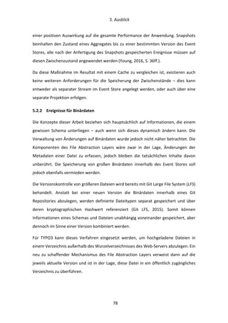   5.	
  Ausblick	
  
	
   	
  78	
  
einer	
  positiven	
  Auswirkung	
  auf	
  die	
  gesamte	
  Performance	
  der	
  Anwendung.	
  Snapshots	
  
beinhalten	
  den	
  Zustand	
  eines	
  Aggregates	
  bis	
  zu	
  einer	
  bestimmten	
  Version	
  des	
  Event	
  
Stores,	
  alle	
  nach	
  der	
  Anfertigung	
  des	
  Snapshots	
  gespeicherten	
  Ereignisse	
  müssen	
  auf	
  
diesen	
  Zwischenzustand	
  angewendet	
  werden	
  (Young,	
  2016,	
  S.	
  36ff.).	
  
Da	
  diese	
  Maßnahme	
  im	
  Resultat	
  mit	
  einem	
  Cache	
  zu	
  vergleichen	
  ist,	
  existieren	
  auch	
  
keine	
   weiteren	
   Anforderungen	
   für	
   die	
   Speicherung	
   der	
   Zwischenstände	
   –	
   dies	
   kann	
  
entweder	
  als	
  separater	
  Stream	
  im	
  Event	
  Store	
  angelegt	
  werden,	
  oder	
  auch	
  über	
  eine	
  
separate	
  Projektion	
  erfolgen.	
  
5.2.2   Ereignisse	
  für	
  Binärdaten	
  
Die	
  Konzepte	
  dieser	
  Arbeit	
  beziehen	
  sich	
  hauptsächlich	
  auf	
  Informationen,	
  die	
  einem	
  
gewissen	
   Schema	
   unterliegen	
   –	
   auch	
   wenn	
   sich	
   dieses	
   dynamisch	
   ändern	
   kann.	
   Die	
  
Verwaltung	
  von	
  Änderungen	
  auf	
  Binärdaten	
  wurde	
  jedoch	
  nicht	
  näher	
  betrachtet.	
  Die	
  
Komponenten	
   des	
   File	
   Abstraction	
   Layers	
   wäre	
   zwar	
   in	
   der	
   Lage,	
   Änderungen	
   der	
  
Metadaten	
   einer	
   Datei	
   zu	
   erfassen,	
   jedoch	
   bleiben	
   die	
   tatsächlichen	
   Inhalte	
   davon	
  
unberührt.	
   Die	
   Speicherung	
   von	
   großen	
   Binärdaten	
   innerhalb	
   des	
   Event	
   Stores	
   soll	
  
jedoch	
  ebenfalls	
  vermieden	
  werden.	
  
Die	
  Versionskontrolle	
  von	
  größeren	
  Dateien	
  wird	
  bereits	
  mit	
  Git	
  Large	
  File	
  System	
  (LFS)	
  
behandelt.	
   Anstatt	
   bei	
   einer	
   neuen	
   Version	
   die	
   Binärdaten	
   innerhalb	
   eines	
   Git	
  
Repositories	
   abzulegen,	
   werden	
   definierte	
   Dateitypen	
   separat	
   gespeichert	
   und	
   über	
  
deren	
   kryptographischen	
   Hashwert	
   referenziert	
   (Git	
   LFS,	
   2015).	
   Somit	
   können	
  
Informationen	
  eines	
  Schemas	
  und	
  Dateien	
  unabhängig	
  voneinander	
  gespeichert,	
  aber	
  
dennoch	
  im	
  Sinne	
  einer	
  Version	
  kombiniert	
  werden.	
  
Für	
   TYPO3	
   kann	
   dieses	
   Verfahren	
   eingesetzt	
   werden,	
   um	
   hochgeladene	
   Dateien	
   in	
  
einem	
  Verzeichnis	
  außerhalb	
  des	
  Wurzelverzeichnisses	
  des	
  Web-­‐Servers	
  abzulegen.	
  Ein	
  
neu	
   zu	
   schaffender	
   Mechanismus	
   des	
   File	
   Abstraction	
   Layers	
   verweist	
   dann	
   auf	
   die	
  
jeweils	
  aktuelle	
  Version	
  und	
  ist	
  in	
  der	
  Lage,	
  diese	
  Datei	
  in	
  ein	
  öffentlich	
  zugängliches	
  
Verzeichnis	
  zu	
  überführen.	
  
 