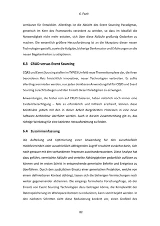   6.	
  Fazit	
  
	
   	
  82	
  
Lernkurve	
   für	
   Entwickler.	
   Allerdings	
   ist	
   die	
   Absicht	
   des	
   Event	
   Sourcing	
   Paradigmas,	
  
generisch	
   im	
   Kern	
   des	
   Frameworks	
   verankert	
   zu	
   werden,	
   so	
   dass	
   im	
   Idealfall	
   die	
  
Notwendigkeit	
   nicht	
   mehr	
   existiert,	
   sich	
   über	
   diese	
   Abläufe	
   großartig	
   Gedanken	
   zu	
  
machen.	
  Die	
  wesentlich	
  größere	
  Herausforderung	
  ist	
  an	
  die	
  Akzeptanz	
  dieser	
  neuen	
  
Technologien	
  gestellt,	
  sowie	
  die	
  Aufgabe,	
  bisherige	
  Denkmuster	
  und	
  Erfahrungen	
  an	
  die	
  
neuen	
  Begebenheiten	
  zu	
  adaptieren.	
  
6.3   CRUD	
  versus	
  Event	
  Sourcing	
  
CQRS	
  und	
  Event	
  Sourcing	
  stellen	
  im	
  TYPO3	
  Umfeld	
  neue	
  Themenkomplexe	
  dar,	
  die	
  ihren	
  
besonderen	
   Reiz	
   hinsichtlich	
   innovativer,	
   neuer	
   Technologien	
   verbreiten.	
   Es	
   sollte	
  
allerdings	
  vermieden	
  werden,	
  nun	
  jeden	
  denkbaren	
  Anwendungsfall	
  für	
  CQRS	
  und	
  Event	
  
Sourcing	
  zurechtzubiegen	
  und	
  den	
  Einsatz	
  dieser	
  Paradigmen	
  zu	
  erzwingen.	
  
Anwendungen,	
  die	
  bisher	
  rein	
  auf	
  CRUD	
  basieren,	
  haben	
  natürlich	
  noch	
  immer	
  eine	
  
Existenzberechtigung	
   –	
   falls	
   es	
   erforderlich	
   und	
   hilfreich	
   erscheint,	
   können	
   diese	
  
Konstrukte	
   jedoch	
   mit	
   den	
   in	
   dieser	
   Arbeit	
   dargestellten	
   Prozessen	
   in	
   eine	
   neue	
  
Software-­‐Architektur	
   überführt	
   werden.	
   Auch	
   in	
   diesem	
   Zusammenhang	
   gilt	
   es,	
   das	
  
richtige	
  Werkzeug	
  für	
  eine	
  konkrete	
  Herausforderung	
  zu	
  finden.	
  
6.4   Zusammenfassung	
  
Die	
   Aufteilung	
   und	
   Optimierung	
   einer	
   Anwendung	
   für	
   den	
   ausschließlich	
  
modifizierenden	
  oder	
  ausschließlich	
  abfragenden	
  Zugriff	
  resultiert	
  zunächst	
  darin,	
  sich	
  
noch	
  genauer	
  mit	
  den	
  vorhandenen	
  Prozessen	
  auseinanderzusetzen.	
  Diese	
  Analyse	
  hat	
  
dazu	
  geführt,	
  vermischte	
  Abläufe	
  und	
  verteilte	
  Abhängigkeiten	
  gedanklich	
  auflösen	
  zu	
  
können	
  und	
  im	
  ersten	
  Schritt	
  in	
  entsprechende	
  generische	
  Befehle	
  und	
  Ereignisse	
  zu	
  
überführen.	
  Durch	
  den	
  zusätzlichen	
  Einsatz	
  einer	
  generischen	
  Projektion,	
  welche	
  von	
  
einem	
  definierbaren	
  Kontext	
  abhängt,	
  lassen	
  sich	
  die	
  bisherigen	
  Vermischungen	
  noch	
  
weiter	
   gegeneinander	
   abtrennen.	
   Die	
   eingangs	
   formulierte	
   Forschungsfrage,	
   ob	
   der	
  
Einsatz	
  von	
  Event	
  Sourcing	
  Technologien	
  dazu	
  beitragen	
  könne,	
  die	
  Komplexität	
  der	
  
Datenspeicherung	
  im	
  Workspace-­‐Kontext	
  zu	
  reduzieren,	
  kann	
  somit	
  bejaht	
  werden.	
  In	
  
den	
   nächsten	
   Schritten	
   sieht	
   diese	
   Reduzierung	
   konkret	
   vor,	
   einen	
   Großteil	
   des	
  
 