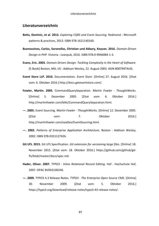   Literaturverzeichnis	
  
	
   	
  87	
  
Literaturverzeichnis	
  
Betts,	
  Dominic,	
  et	
  al.	
  2013.	
  Exploring	
  CQRS	
  and	
  Event	
  Sourcing.	
  Redmond	
  :	
  Microsoft	
  
patterns	
  &	
  practices,	
  2013.	
  ISBN	
  978-­‐1621140160.	
  
Buenosvinos,	
  Carlos,	
  Soronellas,	
  Christian	
  und	
  Akbary,	
  Keyvan.	
  2016.	
  Domain-­‐Driven	
  
Design	
  in	
  PHP.	
  Victoria	
  :	
  Leanpub,	
  2016.	
  ISBN	
  978-­‐0-­‐9946084-­‐1-­‐3.	
  
Evans,	
  Eric.	
  2003.	
  Domain-­‐Driven	
  Design:	
  Tackling	
  Complexity	
  in	
  the	
  Heart	
  of	
  Software.	
  
[E-­‐Book]	
  Boston,	
  MA,	
  US	
  :	
  Addison	
  Wesley,	
  22.	
  August	
  2003.	
  ASIN	
  B00794TAUG.	
  
Event	
  Store	
  LLP.	
  2016.	
  Documentation.	
  Event	
  Store.	
  [Online]	
  27.	
  August	
  2016.	
  [Zitat	
  
vom:	
  6.	
  Oktober	
  2016.]	
  http://docs.geteventstore.com/.	
  
Fowler,	
   Martin.	
   2005.	
   CommandQuerySeparation.	
   Martin	
   Fowler	
   -­‐	
   ThoughtWorks.	
  
[Online]	
   5.	
   Dezember	
   2005.	
   [Zitat	
   vom:	
   6.	
   Oktober	
   2016.]	
  
http://martinfowler.com/bliki/CommandQuerySeparation.html.	
  
—.	
  2005.	
  Event	
  Sourcing.	
  Martin	
  Fowler	
  -­‐	
  ThoughtWorks.	
  [Online]	
  12.	
  Dezember	
  2005.	
  
[Zitat	
   vom:	
   7.	
   Oktober	
   2016.]	
  
http://martinfowler.com/eaaDev/EventSourcing.html.	
  
—.	
   2002.	
   Patterns	
   of	
   Enterprise	
   Application	
   Architecture.	
   Boston	
   :	
   Addison	
   Wesley,	
  
2002.	
  ISBN	
  978-­‐0321127426.	
  
Git	
  LFS.	
  2015.	
  Git	
  LFS	
  Specification.	
  Git	
  extension	
  for	
  versioning	
  large	
  files.	
  [Online]	
  18.	
  
November	
   2015.	
   [Zitat	
   vom:	
   18.	
   Oktober	
   2016.]	
   https://github.com/github/git-­‐
lfs/blob/master/docs/spec.md.	
  
Hader,	
  Oliver.	
  2007.	
  TYPO3	
  -­‐	
  Inline	
  Relational	
  Record	
  Editing.	
  Hof	
  :	
  Hochschule	
  Hof,	
  
2007.	
  OPAC	
  BV043190246.	
  
—.	
  2009.	
  TYPO3	
  4.3	
  Release	
  Notes.	
  TYPO3	
  -­‐	
  The	
  Enterprise	
  Open	
  Source	
  CMS.	
  [Online]	
  
30.	
   November	
   2009.	
   [Zitat	
   vom:	
   5.	
   Oktober	
   2016.]	
  
https://typo3.org/download/release-­‐notes/typo3-­‐43-­‐release-­‐notes/.	
  
 
