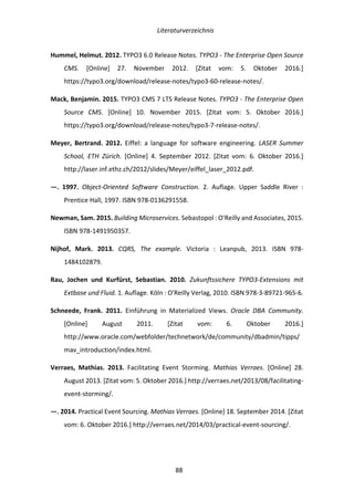   Literaturverzeichnis	
  
	
   	
  88	
  
Hummel,	
  Helmut.	
  2012.	
  TYPO3	
  6.0	
  Release	
  Notes.	
  TYPO3	
  -­‐	
  The	
  Enterprise	
  Open	
  Source	
  
CMS.	
   [Online]	
   27.	
   November	
   2012.	
   [Zitat	
   vom:	
   5.	
   Oktober	
   2016.]	
  
https://typo3.org/download/release-­‐notes/typo3-­‐60-­‐release-­‐notes/.	
  
Mack,	
  Benjamin.	
  2015.	
  TYPO3	
  CMS	
  7	
  LTS	
  Release	
  Notes.	
  TYPO3	
  -­‐	
  The	
  Enterprise	
  Open	
  
Source	
   CMS.	
   [Online]	
   10.	
   November	
   2015.	
   [Zitat	
   vom:	
   5.	
   Oktober	
   2016.]	
  
https://typo3.org/download/release-­‐notes/typo3-­‐7-­‐release-­‐notes/.	
  
Meyer,	
   Bertrand.	
   2012.	
   Eiffel:	
   a	
   language	
   for	
   software	
   engineering.	
   LASER	
   Summer	
  
School,	
   ETH	
   Zürich.	
   [Online]	
   4.	
   September	
   2012.	
   [Zitat	
   vom:	
   6.	
   Oktober	
   2016.]	
  
http://laser.inf.ethz.ch/2012/slides/Meyer/eiffel_laser_2012.pdf.	
  
—.	
   1997.	
   Object-­‐Oriented	
   Software	
   Construction.	
   2.	
   Auflage.	
   Upper	
   Saddle	
   River	
   :	
  
Prentice	
  Hall,	
  1997.	
  ISBN	
  978-­‐0136291558.	
  
Newman,	
  Sam.	
  2015.	
  Building	
  Microservices.	
  Sebastopol	
  :	
  O'Reilly	
  and	
  Associates,	
  2015.	
  
ISBN	
  978-­‐1491950357.	
  
Nijhof,	
   Mark.	
   2013.	
   CQRS,	
   The	
   example.	
   Victoria	
   :	
   Leanpub,	
   2013.	
   ISBN	
   978-­‐
1484102879.	
  
Rau,	
   Jochen	
   und	
   Kurfürst,	
   Sebastian.	
   2010.	
   Zukunftssichere	
   TYPO3-­‐Extensions	
   mit	
  
Extbase	
  und	
  Fluid.	
  1.	
  Auflage.	
  Köln	
  :	
  O'Reilly	
  Verlag,	
  2010.	
  ISBN	
  978-­‐3-­‐89721-­‐965-­‐6.	
  
Schneede,	
   Frank.	
   2011.	
   Einführung	
   in	
   Materialized	
   Views.	
   Oracle	
   DBA	
   Community.	
  
[Online]	
   August	
   2011.	
   [Zitat	
   vom:	
   6.	
   Oktober	
   2016.]	
  
http://www.oracle.com/webfolder/technetwork/de/community/dbadmin/tipps/
mav_introduction/index.html.	
  
Verraes,	
   Mathias.	
   2013.	
   Facilitating	
   Event	
   Storming.	
   Mathias	
   Verraes.	
   [Online]	
   28.	
  
August	
  2013.	
  [Zitat	
  vom:	
  5.	
  Oktober	
  2016.]	
  http://verraes.net/2013/08/facilitating-­‐
event-­‐storming/.	
  
—.	
  2014.	
  Practical	
  Event	
  Sourcing.	
  Mathias	
  Verraes.	
  [Online]	
  18.	
  September	
  2014.	
  [Zitat	
  
vom:	
  6.	
  Oktober	
  2016.]	
  http://verraes.net/2014/03/practical-­‐event-­‐sourcing/.	
  
 
