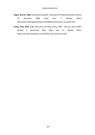   Literaturverzeichnis	
  
	
   	
  89	
  
Vogels,	
  Werner.	
  2008.	
  Eventually	
  Consistent	
  -­‐	
  Revisited.	
  All	
  Things	
  Distributed.	
  [Online]	
  
22.	
   Dezember	
   2008.	
   [Zitat	
   vom:	
   7.	
   Oktober	
   2016.]	
  
http://www.allthingsdistributed.com/2008/12/eventually_consistent.html.	
  
Young,	
   Greg.	
   2016.	
   CQRS	
   Documents	
   by	
   Greg	
   Young.	
   CQRS	
   -­‐	
   Did	
   you	
   mean	
   CARS?	
  
[Online]	
   6.	
   Novermber	
   2016.	
   [Zitat	
   vom:	
   13.	
   Oktober	
   2016.]	
  
https://cqrs.files.wordpress.com/2010/11/cqrs_documents.pdf.	
  
	
   	
  
 