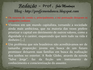  Os recursos de coesão e, principalmente, a má pontuação deixaram os
parágrafos confusos.
Vivemos em um mundo capitalista, tornando a sociedade
ainda mais ambiciosa, que na maioria das vezes prefere
priorizar o capital em detrimento de outros valores, como a
dignidade e o caráter, esquecendo que nem tudo na vida é
dinheiro [...]
Um problema que nós brasileiros não acreditávamos ser de
tamanha proporção: jovens em busca de um futuro
promissor deixarem suas famílias em busca da realização
dos sonhos no exterior. A Rede Globo, através da novela
“Salve Jorge”, faz da ficção um instrumento de
conhecimento e conscientização do assunto.
 