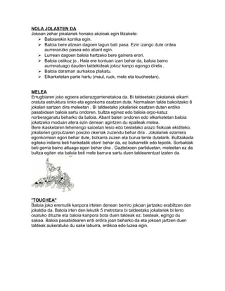 NOLA JOLASTEN DA 
Jokoan zehar jokalariek honako akzioak egin litzakete: 
 Baloiarekin korrika egin. 
 Baloia bere atzean dagoen lagun bati pasa. Ezin izango dute ordea 
aurreranzko pasea edo abant egin. 
 Lurrean dagoen baloia hartzeko bere gainera erori. 
 Baloia ostikoz jo . Hala ere kontuan izan behar da, baloia baino 
aurreratuago dauden taldekideak jokoz kanpo egongo direla . 
 Baloia daraman aurkakoa plakatu. 
 Elkarketetan parte hartu (maul, ruck, mele eta toucheetan). 
MELEA 
Errugbiaren joko egoera adierazgarrienetakoa da. Bi taldeetako jokalariek elkarri 
oratuta estruktura tinko eta egonkorra osatzen dute. Normalean talde bakoitzeko 8 
jokalari sartzen dira meleetan . Bi taldeetako jokalariek osatzen duten erdiko 
pasabidean baloia sartu ondoren, bultza eginez edo baloia orpo-katuz 
norberaganatu beharko da baloia. Abant baten ondoren edo elkarketetan baloia 
jokatzeko moduan atera ezin denean agintzen du epaileak melea. 
Bere ikasketaren lehenengo saioetan lesio edo bestelako arazo fisikoak ekiditeko, 
jokalarien gorputzaren posizio okerrak zuzendu behar dira . Jokalariek ezarrera 
egonkorrean egon behar dute, bizkarra zuzen eta burua tente dutelarik. Bultzakada 
egiteko indarra beti hanketatik etorri behar da, ez bizkarretik edo lepotik. Sorbaldak 
beti gerria baino altuago egon behar dira . Gaztetxoen partiduetan, meleetan ez da 
bultza egiten eta baloia beti mele barrura sartu duen taldearentzat izaten da. 
" TOUCHEA" 
Baloia joko eremutik kanpora irteten denean berriro jokoan jartzeko erabiltzen den 
jokaldia da. Baloia irten den lekutik 5 metrotara bi taldeetako jokalariek bi lerro 
osatuko dituzte eta baloia kanpora bota duen taldeak ez, besteak, egingo du 
sakea. Baloia pasabidearen erdi erdira joan beharko da eta jokoan jartzen duen 
taldeak aukeratuko du sake laburra, erdikoa edo luzea egin. 
 