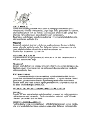 JOKOZ KANPOA 
Baloia duen taldeko jokalariek baloia baino aurrerago jokoan aritzeak jokoz 
kanpoko arau-haustea sortarazten du. Zigor kolpe batez gaztigatzen da. Gainera, 
elkarketetatik (maul, ruck eta meleak) kanpo dauden jokalariek ezin izango dute 
elkarketa hori osatzen duen azken taldekidearen aurretik egon. 
Touchetan, parte hartzen ez dutenek gutxienez 10 metrotara kokatu behar dute, 
edo jokoz kanpo aurkituko dira. 
ATXEKIA 
Jokalariak plakatuak direnean edo lurrera jauzten direnean derrigorrez baloia 
askatu edo solte utzi behar dute. Ezin da lurrean baloiari oratuz egon, eta ezta 
beste jokalarien baloia eskuratzeko ahaleginak oztopatu ere. 
Atxekia zigor kolpearekin zigortzen da. 
PARTIDAREN IRAUPENA 
Nagusien mailako errugbi partiduak 40 minutuko bi zati ditu. Zati bien artean 5 
minutuko atsedenaldia dago. 
ANULATUA 
Jokalari batek, baloia bere entsegu lerroaren ostean badu, anulatu bat egingo du. 
Epaileak orduan 5 metrotara mele bat egiteko aginduko du; eta mele hau beste 
taldekoek aterako dute. 
JOKUKONTRAKOA 
Epaileak edozein jokukontrako ekintza, zigor kolpearekin zigor dezake. 
Joko ezleal hau mantentzen jarraituz gero (protestak...), zigorra metroak kenduz 
gehituko da, joko ezlealaren arabera zigor entsegua era eman daitekeelarik. 
Jokalari batek joko ezleal ekintzak egiten jarraitzen badu, kanporatua izango da 
eta beste jokalari bategatik ordezkatua. 
RUGBI "9" ETA RUGBI "12"aren OINARRIZKO ARAUTEGIA 
ZER DIRA? 
Errugbi "15"aren izaerari eutsiz parte hartzaileen ezaugarri eta mailaren arabera 
moldatutako errugbi jokoak dira . Ez dira bere baitan xede bat, rugbi "15"erako 
bilakaera gauzatzeko bide bat baizik. 
RUGBI 9 ETA RUGBI 12aren ZERGATIA 
Rugbiak baditu berez zenbait zailtasun : talde bakoitzeko jokalari kopuru handia, 
joku eremu zabala behar izatea, arautegi gaitza, etab. Zailtasun horiek gainditu 
 