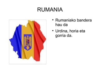 RUMANIA
    
        Rumaniako bandera
        hau da
    
        Urdina, horia eta
        gorria da.
 