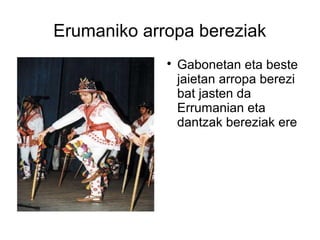 Erumaniko arropa bereziak
             
                 Gabonetan eta beste
                 jaietan arropa berezi
                 bat jasten da
                 Errumanian eta
                 dantzak bereziak ere
 