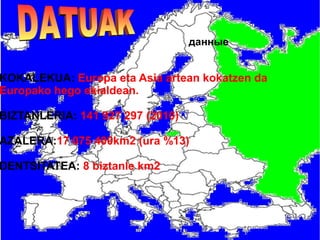 данные

KOKALEKUA: Europa eta Asia artean kokatzen da
Europako hego ekialdean.

BIZTANLERIA: 141 927 297 (2010)

AZALERA:17 075 400km2 (ura %13)

DENTSITATEA: 8 biztanle km2

 