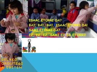 G E L A K O
O R D U T E G I
A E G I T E N
ISAAC ETORRI DA?
BAI, BAI, BAI, ISAAC ETORRI DA!
SAMI ETORRI DA?
EZ, EZ, EZ, SAMI EZ DA ETORRI!
 