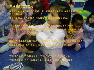 MASAJITOA
K A S K - K A S K O S K O L A , K R A S K AT U A R R A U T Z A
O S K O L A ;
B E H E R A B A D O A H A R E N G O R R I N G O A .
I N U R R I T X O A K G O R A , G E R R I T I K L E P O R A ;
B E H E R A B E H E R A I N U R R I A K , B E T I B I H U R R I A K .
A U P A E L E F A N T E A K , Z U E K B A I M A S T O D O N T E A K .
M E S E D E Z J A I T S I , E Z N A Z A Z U E H A U T S I .
T X I T O A K G O R A K A , T X I O - T X I O - T X I O K A ;
T X I T O A K B E H A R A K A , A I T A K U K U R R U K A
 