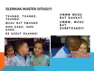 OLERKIAK IKASTEN DITUGU!!!
T X A N G O , T X A N G O ,
T X A N G O .
M U S U B A T E M A N G O
N O N D A G O , N O N
D A G O ,
E Z D I Z U T E S A N G O !
U M M M M U S U
B A T D A U K A T ,
U M M M , M U S U
B A T
Z U R E T Z A K O ! ! !
 