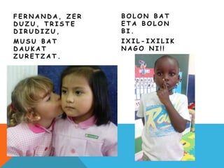 F E R N A N D A , Z E R
D U Z U , T R I S T E
D I R U D I Z U ,
M U S U B A T
D A U K A T
Z U R E T Z A T .
B O L O N B A T
E T A B O L O N
B I .
I X I L - I X I L I K
N A G O N I ! !
 