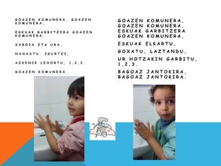 G O A Z E N K O M U N E R A , G O A Z E N
K O M U N E R A ,
E S K U A K G A R B I T Z E R A G O A Z E N
K O M U N E R A .
X A B O I A E T A U R A ,
N A H A S T U , I G U R T Z I ,
A Z K E N I K L E H O R T U , 1 , 2 , 3 .
G O A Z E N K O M U N E R A .
G O A Z E N K O M U N E R A ,
G O A Z E N K O M U N E R A ,
E S K U A K G A R B I T Z E R A
G O A Z E N K O M U N E R A ,
E S K U A K E L K A R T U ,
G O X A T U , L A Z T A N D U ,
U R H O T Z A K I N G A R B I T U ,
1 , 2 , 3 .
B A G O A Z J A N T O K I R A ,
B A G O A Z J A N T O K I R A .
 