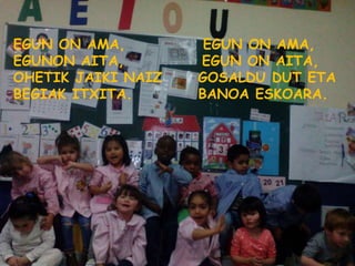 EGUN ON AMA, EGUN ON AMA,
EGUNON AITA, EGUN ON AITA,
OHETIK JAIKI NAIZ GOSALDU DUT ETA
BEGIAK ITXITA. BANOA ESKOARA.
 