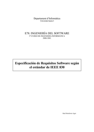 Departament d’Informàtica
                   Universitat Jaume I




      E78. INGENIERÍA DEL SOFTWARE
         5º CURSO DE INGENIERÍA INFORMÁTICA
                       2000-2001




Especificación de Requisitos Software según
          el estándar de IEEE 830




                                         Raúl Monferrer Agut
 