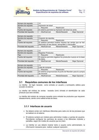 Análisis de Requerimientos de “Calzados Ferrel” 
Especificación de requisitos de software 
Rev. 1.0 
Pág. 11 
Número de requisito 10 
Nombre de requisito Impresión de ticket 
Tipo Requisito Restricción 
Fuente del requisito El sistema permitirá la impresión del ticket de venta. 
Prioridad del requisito Alta/Esencial Media/Deseado Baja/ Opcional 
Número de requisito 11 
Nombre de requisito Creación de reportes 
Tipo Requisito Restricción 
Fuente del requisito El sistema permitirá mostrar impreso las ventas que se han 
efectuado ya sea diarias, semanales o mensuales. 
Prioridad del requisito Alta/Esencial Media/Deseado Baja/ Opcional 
Número de requisito 12 
Nombre de requisito Registrar Productos 
Tipo Requisito Restricción 
Fuente del requisito El sistema permitirá registrar los productos nuevos en la base 
de datos 
Prioridad del requisito Alta/Esencial Media/Deseado Baja/ Opcional 
Número de requisito 13 
Nombre de requisito Lista de compras 
Tipo Requisito Restricción 
Fuente del requisito El sistema proporcionara el punto de Reorden para la compra 
de insumos 
Prioridad del requisito Alta/Esencial Media/Deseado Baja/ Opcional 
3.1 Requisitos comunes de los interfaces 
La interfaz de login necesita como entrada un usuario y contraseña válidos para 
acceder al sistema. 
La interfaz del módulo de ventas necesita como entrada el identificador de cada 
producto que será vendido. 
La interfaz del módulo de compras necesita como entrada los productos que requieren 
abastecimiento, dando como salida la lista de éstos. 
3.1.1 Interfaces de usuario 
· Se deberá contar con interfaces diferentes para cada uno de los procesos que 
se realizan en el sistema. 
· El sistema contará con módulo para administrar niveles y cuentas de usuarios. 
Permitiendo configurar los permisos de acceso a los diferentes módulos y 
pantallas, según los niveles de usuarios que se creen. 
· La interfaz en uso deberá mostrar tanto a usuario como administrador, la 
información necesaria para realizar cualquier operación. 
Descripción de requisitos del software 
 