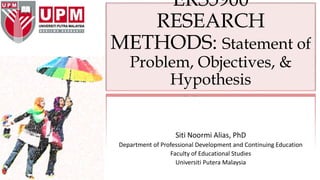 ERS5900
RESEARCH
METHODS: Statement of
Problem, Objectives, &
Hypothesis
Siti Noormi Alias, PhD
Department of Professional Development and Continuing Education
Faculty of Educational Studies
Universiti Putera Malaysia
 