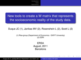 Introduction
                                                     Tools
                                              Applications




       New tools to create a W matrix that represents
        the socioeconomic reality of the study data.

        Duque JC (1), Janikas MV (2), Rosenshein L (2), Scott L (2)

                     (1) Rise-group (Department of Economics - EAFIT University)
                                              (2) ESRI


                                                     ERSA
                                                  August, 2011
                                                   Barcelona


Duque JC (1), Janikas MV (2), Rosenshein L (2), Scott L (2)   Tools to create a W matrix
 