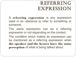 REfERRing
ExpRESSion
A referring expression is any expression
used in an utterance to refer to something or
someone.
The same expression can be a referring
expression or not depending on the context.
The condition which makes an expression can
be mentioned as a referring expression when
the speaker and the hearer have the same
perception of what is being talked about.
 