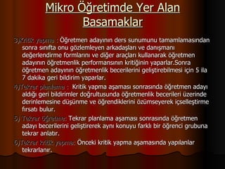 Mikro Öğretimde Yer Alan Basamaklar 3)Kritik yapma :  Öğretmen adayının ders sunumunu tamamlamasından sonra sınıfta onu gözlemleyen arkadaşları ve danışmanı değerlendirme formlarını ve diğer araçları kullanarak öğretmen adayının öğretmenlik performansının kritiğinin yaparlar.Sonra öğretmen adayının öğretmenlik becerilerini geliştirebilmesi için 5 ila  7 dakika geri bildirim yaparlar. 4)Tekrar planlama :  Kritik yapma aşaması sonrasında öğretmen adayı aldığı geri bildirimler doğrultusunda öğretmenlik becerileri üzerinde derinlemesine düşünme ve öğrendiklerini özümseyerek içselleştirme fırsatı bulur. 5) Tekrar öğretme:  Tekrar planlama aşaması sonrasında öğretmen adayı becerilerini geliştirerek aynı konuyu farklı bir öğrenci grubuna tekrar anlatır. 6)Tekrar kritik yapma:  Önceki kritik yapma aşamasında yapılanlar tekrarlanır. 