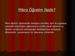 Mikro Öğretim Nedir? Mikro öğretim, öğretmenlik mesleğine hazırlıkta, teori ile uygulama  arasındaki bütünlüğün sağlanmasına yönelik olarak öğrenme ve  öğretim süreçlerinin karmaşıklığını basitleştirmeyi amaçlayan  öğretmenlik  uygulamasının bir laboratuar yöntemidir. 