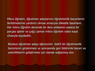 Mikro öğretim, öğretmen adaylarının öğretmenlik becerilerini  ilerletmelerine yardımcı olması amacıyla dikkatle tasarlanır.  Her mikro öğretim dersinde bir ders anlatımın sadece bir  parçası işlenir ve çoğu zaman mikro öğretim video kayıt  cihazıyla kaydedilir.   Böylece öğretmen adayı öğrencinin  belirli bir öğretmenlik    becerisinin gözlenmesi ve sonrasında geri bildirimle beceri ve    yeterliliklerini geliştirmesi için olanak sağlanmış olur. 