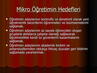 Mikro Öğretimin Hedefleri Öğretmen adaylarının kontrollü ve denetimli olarak yeni öğretmenlik becerilerini öğrenmeleri ve özümsemelerini sağlamak. Öğretmen adaylarının az sayıda öğrenciden oluşan gruplarla defalarca çalışma olanağı sağlayarak öğretmenlikte kendi öz güvenlerini kazanmalarını sağlamak. Öğretmen adaylarının akademik birikim ve potansiyellerinden oldukça ihtiyaç duyulan geri bildirim sağlamada yararlanmak. 